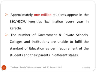  Approximately one million students appear in the
SSC/HSC/Universities Examination every year in
Karachi.
 The number of Government & Private Schools,
Colleges and Institutions are unable to fulfil the
standard of Education as per requirement of the
students and their parents in different stages.
20 The Dawn, Private Tuition a necessary evil, 8th January 2012 11/7/2016
 