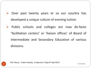 21
 Over past twenty years or so our country has
developed a unique culture of evening tuition
 Public schools and colleges are now de-facto
‘facilitation centers’ or ‘liaison offices’ of Board of
Intermediate and Secondary Education of various
divisions.
The Tribune , Tuition Industry , A class Act, Friday 8th April 20162016
11/7/2016
 