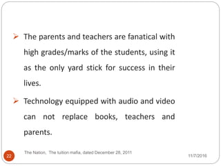 22
 The parents and teachers are fanatical with
high grades/marks of the students, using it
as the only yard stick for success in their
lives.
 Technology equipped with audio and video
can not replace books, teachers and
parents.
The Nation, The tuition mafia, dated December 28, 2011
11/7/2016
 
