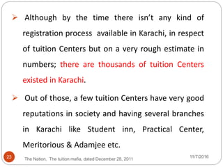 23
 Although by the time there isn’t any kind of
registration process available in Karachi, in respect
of tuition Centers but on a very rough estimate in
numbers; there are thousands of tuition Centers
existed in Karachi.
 Out of those, a few tuition Centers have very good
reputations in society and having several branches
in Karachi like Student inn, Practical Center,
Meritorious & Adamjee etc.
The Nation, The tuition mafia, dated December 28, 2011
11/7/2016
 