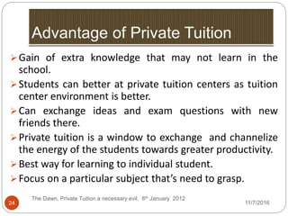 24
Gain of extra knowledge that may not learn in the
school.
Students can better at private tuition centers as tuition
center environment is better.
Can exchange ideas and exam questions with new
friends there.
Private tuition is a window to exchange and channelize
the energy of the students towards greater productivity.
Best way for learning to individual student.
Focus on a particular subject that’s need to grasp.
The Dawn, Private Tuition a necessary evil, 8th January 2012
11/7/2016
 