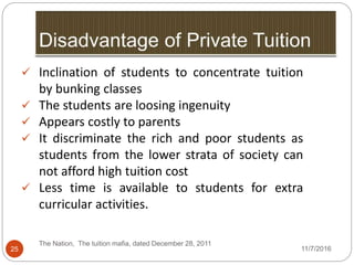 25
 Inclination of students to concentrate tuition
by bunking classes
 The students are loosing ingenuity
 Appears costly to parents
 It discriminate the rich and poor students as
students from the lower strata of society can
not afford high tuition cost
 Less time is available to students for extra
curricular activities.
The Nation, The tuition mafia, dated December 28, 2011
11/7/2016
 