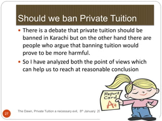 Should we ban Private Tuition
The Dawn, Private Tuition a necessary evil, 8th January 2012
27
 There is a debate that private tuition should be
banned in Karachi but on the other hand there are
people who argue that banning tuition would
prove to be more harmful.
 So I have analyzed both the point of views which
can help us to reach at reasonable conclusion
11/7/2016
 