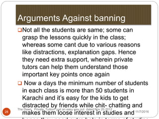 Arguments Against banning
The Dawn, Private Tuition- just an easy way out dated Nov 20,2012
28
Not all the students are same; some can
grasp the lessons quickly in the class;
whereas some cant due to various reasons
like distractions, explanation gaps. Hence
they need extra support, wherein private
tutors can help them understand those
important key points once again
 Now a days the minimum number of students
in each class is more than 50 students in
Karachi and it’s easy for the kids to get
distracted by friends while chit- chatting and
makes them loose interest in studies and11/7/2016
 