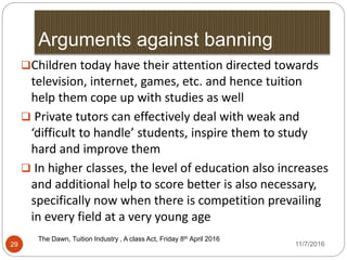 Arguments against banning
The Dawn, Tuition Industry , A class Act, Friday 8th April 20162016
29
Children today have their attention directed towards
television, internet, games, etc. and hence tuition
help them cope up with studies as well
 Private tutors can effectively deal with weak and
‘difficult to handle’ students, inspire them to study
hard and improve them
 In higher classes, the level of education also increases
and additional help to score better is also necessary,
specifically now when there is competition prevailing
in every field at a very young age
11/7/2016
 