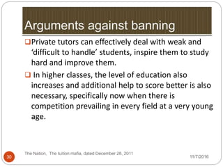 The Nation, The tuition mafia, dated December 28, 2011
30
Private tutors can effectively deal with weak and
‘difficult to handle’ students, inspire them to study
hard and improve them.
 In higher classes, the level of education also
increases and additional help to score better is also
necessary, specifically now when there is
competition prevailing in every field at a very young
age.
11/7/2016
 