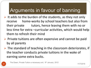 Arguments in favour of banning
The Dawn, Private Tuition a necessary evil, 8th January 2012
31
 It adds to the burden of the students, as they not only
receive home-works by school teachers but also from
their private tutors, hence leaving them with no or
less time for extra –curricular activities, which would help
them to refresh their mind
 Private tuitions are often expensive and cannot be paid
by all parents
 The standard of teaching in the classroom deteriorates, if
the teacher conducts private tuitions in the wake of
earning some extra bucks.
11/7/2016
 