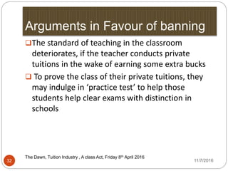 Arguments in Favour of banning
The Dawn, Tuition Industry , A class Act, Friday 8th April 20162016
32
The standard of teaching in the classroom
deteriorates, if the teacher conducts private
tuitions in the wake of earning some extra bucks
 To prove the class of their private tuitions, they
may indulge in ‘practice test’ to help those
students help clear exams with distinction in
schools
11/7/2016
 