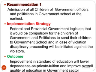 .
Admission of all Children of Government officers
and politicians in Government school at the
earliest.
 Implementation Strategy
Federal and Provincial Government legislate that
it would be compulsory for the children of
Government and Politicians to send their children
to Government School and in case of violation
disciplinary proceeding will be initiated against the
violators.
 Outcome
Improvement in standard of education will lower
dependence on private tuition and improve overall
quality of education in Government sector
37
The Nation, The tuition mafia, dated December 28, 2011
11/7/2016
 