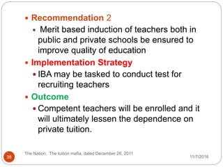  Recommendation 2
 Merit based induction of teachers both in
public and private schools be ensured to
improve quality of education
 Implementation Strategy
 IBA may be tasked to conduct test for
recruiting teachers
 Outcome
 Competent teachers will be enrolled and it
will ultimately lessen the dependence on
private tuition.
38
The Nation, The tuition mafia, dated December 28, 2011
11/7/2016
 