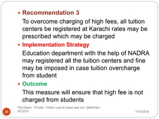  Recommendation 3
To overcome charging of high fees, all tuition
centers be registered at Karachi rates may be
prescribed which may be charged
 Implementation Strategy
Education department with the help of NADRA
may registered all the tuition centers and fine
may be imposed in case tuition overcharge
from student
 Outcome
This measure will ensure that high fee is not
charged from students
39
The Dawn, Private Tuition- just an easy way out dated Nov
20,2012 11/7/2016
 
