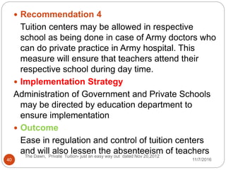  Recommendation 4
Tuition centers may be allowed in respective
school as being done in case of Army doctors who
can do private practice in Army hospital. This
measure will ensure that teachers attend their
respective school during day time.
 Implementation Strategy
Administration of Government and Private Schools
may be directed by education department to
ensure implementation
 Outcome
Ease in regulation and control of tuition centers
and will also lessen the absenteeism of teachers
40
The Dawn, Private Tuition- just an easy way out dated Nov 20,2012
11/7/2016
 