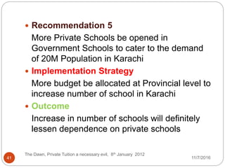  Recommendation 5
More Private Schools be opened in
Government Schools to cater to the demand
of 20M Population in Karachi
 Implementation Strategy
More budget be allocated at Provincial level to
increase number of school in Karachi
 Outcome
Increase in number of schools will definitely
lessen dependence on private schools
41
The Dawn, Private Tuition a necessary evil, 8th January 2012
11/7/2016
 