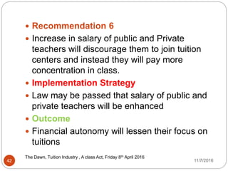 The Dawn, Tuition Industry , A class Act, Friday 8th April 20162016
42
 Recommendation 6
 Increase in salary of public and Private
teachers will discourage them to join tuition
centers and instead they will pay more
concentration in class.
 Implementation Strategy
 Law may be passed that salary of public and
private teachers will be enhanced
 Outcome
 Financial autonomy will lessen their focus on
tuitions
11/7/2016
 