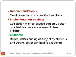 The Dawn, Private Tuition- just an easy way out dated Nov 20,201243
 Recommendation 7
Crackdown on poorly qualified teachers
 Implementation strategy
Legislation may be passed that only better
qualified teachers are allowed to teach
children
 Outcome
Better understanding of subject by students
and sorting out poorly qualified teachers
11/7/2016
 