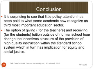 11/7/2016
The Dawn, Private Tuition a necessary evil, 8th January 2012
44
 It is surprising to see that little policy attention has
been paid to what some academic now recognize as
third most important education sector.
 The option of giving ( for the teachers) and receiving
(for the students) tuition outside of normal school hour
change the incentives structure of the provision of
high quality instruction within the standard school
system which in turn has implication for equity and
social justice.
 