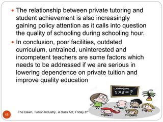 11/7/2016
The Dawn, Tuition Industry , A class Act, Friday 8th April 20162016
45
 The relationship between private tutoring and
student achievement is also increasingly
gaining policy attention as it calls into question
the quality of schooling during schooling hour.
 In conclusion, poor facilities, outdated
curriculum, untrained, uninterested and
incompetent teachers are some factors which
needs to be addressed if we are serious in
lowering dependence on private tuition and
improve quality education
 