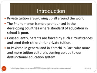http://www.dawn.com/news/765509/private-tuitions-just-an-easy-way-out8
 Private tuition are growing up all around the world
 The Phenomenon is more pronounced in the
developing countries where standard of education in
school is poor.
 Consequently, parents are forced by such circumstances
and send their children for private tuition.
 In Pakistan in general and in Karachi in Particular more
and more tuition culture is coming up due to our
dysfunctional education system
11/7/2016
 