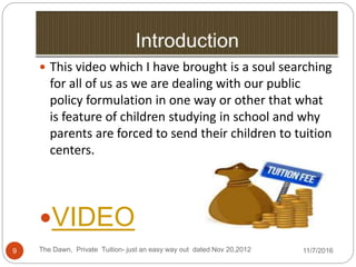 The Dawn, Private Tuition- just an easy way out dated Nov 20,20129
 This video which I have brought is a soul searching
for all of us as we are dealing with our public
policy formulation in one way or other that what
is feature of children studying in school and why
parents are forced to send their children to tuition
centers.
VIDEO
11/7/2016
 