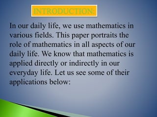 In our daily life, we use mathematics in
various fields. This paper portraits the
role of mathematics in all aspects of our
daily life. We know that mathematics is
applied directly or indirectly in our
everyday life. Let us see some of their
applications below:
INTRODUCTION:
 