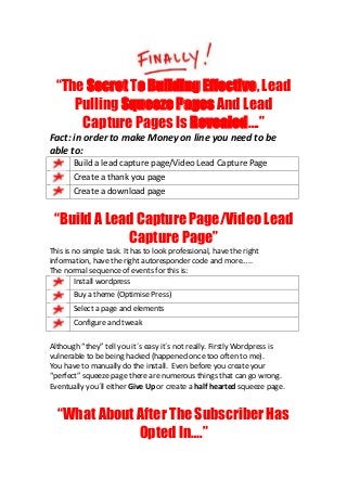 “The Secret To Building Effective, Lead
     Pulling Squeeze Pages And Lead
      Capture Pages Is Revealed….”
Fact: in order to make Money on line you need to be
able to:
       Build a lead capture page/Video Lead Capture Page
       Create a thank you page
       Create a download page


 “Build A Lead Capture Page/Video Lead
             Capture Page”
This is no simple task. It has to look professional, have the right
information, have the right autoresponder code and more…..
The normal sequence of events for this is:
        Install wordpress
       Buy a theme (Optimise Press)
       Select a page and elements
       Configure and tweak

Although “they” tell you it´s easy it´s not really. Firstly Wordpress is
vulnerable to be being hacked (happened once too often to me).
You have to manually do the install. Even before you create your
“perfect” squeeze page there are numerous things that can go wrong.
Eventually you´ll either Give Up or create a half hearted squeeze page.


  “What About After The Subscriber Has
              Opted In….”
 
