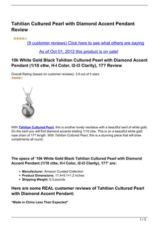 Tahitian Cultured Pearl with Diamond Accent Pendant
Review

           (9 customer reviews) Click here to see what others are saying

                    As of Oct 01, 2012 this product is on sale!

10k White Gold Black Tahitian Cultured Pearl with Diamond Accent
Pendant (1/10 cttw, H-I Color, I2-I3 Clarity), 17? Review
Overall Rating (based on customer reviews): 3.9 out of 5 stars




With Tahitian Cultured Pearl, this is another lovely necklace with a beautiful swirl of white gold.
On the swirl you will find diamond accents totaling 1/10 cttw. This is on a beautiful white gold
rope chain of 17? length. With Tahitian Cultured Pearl, this is a stunning piece that will draw
compliments all round.




The specs of ’10k White Gold Black Tahitian Cultured Pearl with Diamond
Accent Pendant (1/10 cttw, H-I Color, I2-I3 Clarity), 17?‘ are:

       Manufacturer: Amazon Curated Collection
       Product Dimensions: 11.4×9.1×1.2 inches
       Shipping Weight: 0.3 pounds

Here are some REAL customer reviews of Tahitian Cultured Pearl
with Diamond Accent Pendant:
“Made in China Less Than Expected”




                                                                                             1/3
 