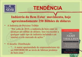 TENDÊNCIA Indústria do Bem Estar  movimenta, hoje aproximadamente 250 Bilhões de dólares A Indústria do Próximo Trilhão  “ Por volta de 2010, a indústria do bem estar irá alcançar um trilhão de dólares. Isso irá exceder a qualquer outro tipo de indústria incluindo a de internet e a do mercado de ações.” O desafio: Distribuição “ ... A maior oportunidade de empreendorismo irá ser DISTRIBUIR ao invés de fabricar produtos do bem estar." 