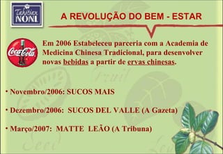 Novembro/2006: SUCOS MAIS Dezembro/2006:  SUCOS DEL VALLE (A Gazeta) Março/2007:  MATTE  LEÃO (A Tribuna) Em 2006 Estabeleceu parceria com a Academia de Medicina Chinesa Tradicional, para desenvolver novas  bebidas  a partir de  ervas chinesas . A REVOLUÇÃO DO BEM - ESTAR 