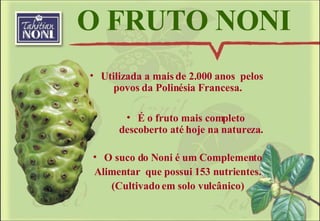 O FRUTO NONI Utilizada a mais de 2.000 anos  pelos povos da Polinésia Francesa.  É o fruto mais completo descoberto até hoje na natureza. O suco do Noni é um Complemento Alimentar  que possui 153 nutrientes. (Cultivado em solo vulcânico) 