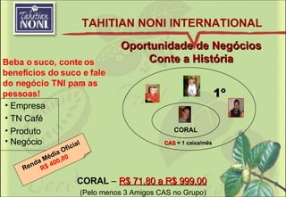 Oportunidade de Negócios Conte a História Beba o suco, conte os benefícios do suco e fale do negócio TNI para as pessoas! 1º CORAL CAS  = 1 caixa/mês CORAL  –  R$ 71,80 a R$ 999,00   (Pelo menos 3 Amigos CAS no Grupo) Renda Média Oficial R$ 400,00 TAHITIAN NONI INTERNATIONAL Empresa TN Café Produto Negócio 