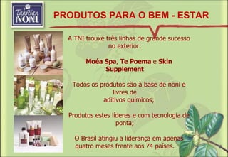 PRODUTOS PARA O BEM - ESTAR A TNI trouxe três linhas de grande sucesso no exterior: Moéa Spa ,  Te Poema  e  Skin Supplement Todos os produtos são à base de noni e livres de aditivos químicos; Produtos estes líderes e com tecnologia de ponta; O Brasil atingiu a liderança em apenas quatro meses frente aos 74 países . 