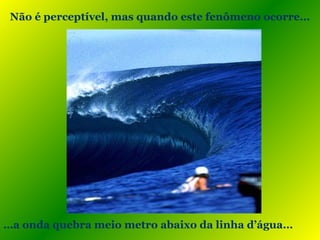 Não é perceptível, mas quando este fenômeno ocorre…
…a onda quebra meio metro abaixo da linha d’água…
 