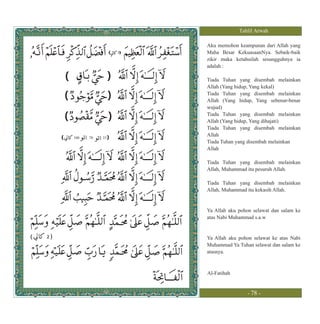 Tahlil Arwah

                                       Aku memohon keampunan dari Allah yang
                                   3   Maha Besar KekuasaanNya. Sebaik-baik
                                       zikir maka ketahuilah sesungguhnya ia
                                       adalah :

             (                 )       Tiada Tuhan yang disembah melainkan
                                       Allah (Yang hidup, Yang kekal)
             (                 )       Tiada Tuhan yang disembah melainkan
                                       Allah (Yang hidup, Yang sebenar-benar
                                       wujud)
             (                 )       Tiada Tuhan yang disembah melainkan
                                       Allah (Yang hidup, Yang dihajati)
                                       Tiada Tuhan yang disembah melainkan
         (       100   70   33 )
                                       Allah
                                       Tiada Tuhan yang disembah melainkan
                                       Allah

                                       Tiada Tuhan yang disembah melainkan
                                       Allah, Muhammad itu pesuruh Allah.

                                       Tiada Tuhan yang disembah melainkan
                                       Allah, Muhammad itu kekasih Allah.


                                       Ya Allah aku pohon selawat dan salam ke
                                       atas Nabi Muhammad s.a.w


(   2)                                 Ya Allah aku pohon selawat ke atas Nabi
                                       Muhammad Ya Tuhan selawat dan salam ke
                                       atasnya.



                                       Al-Fatihah


                                                       - 78 -
 