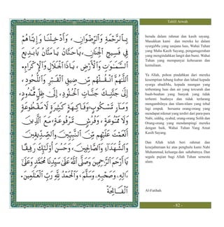 Tahlil Arwah


berada dalam rahmat dan kasih sayang.
Masukkan kami dan mereka ke dalam
syurgaMu yang saujana luas, Wahai Tuhan
yang Maha Kasih Sayang, penganugerahan
yang mengindahkan langit dan bumi. Wahai
Tuhan yang mempunyai kebesaran dan
kemuliaan.

Ya Allah, pohon pindahkan dari mereka
kesempitan lubang kubur dan lahad kepada
syurga abadiMu, kepada naungan yang
terbentang luas dan air yang tercurah dan
buah-buahan yang banyak yang tidak
terhenti buahnya dan tidak terlarang
mengambilnya dan tilam-tilam yang tebal
lagi empuk bersama orang-orang yang
mendapat nikmat yang terdiri dari para-para
Nabi, siddiq, syahid, orang-orang Solih dan
Orang-orang yang mendampingi mereka
dengan baik, Wahai Tuhan Yang Amat
Kasih Sayang.

Dan Allah telah beri rahmat dan
kesejahteraan ke atas penghulu kami Nabi
Muhammad, keluarga dan sahabatnya. Dan
segala pujian bagi Allah Tuhan semesta
alam.




Al-Fatihah



                  - 82 -
 