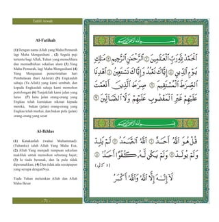 Tahlil Arwah




              Al-Fatihah

(1) Dengan nama Allah yang Maha Pemurah
lagi Maha Mengasihani , (2) Segala puji
tertentu bagi Allah, Tuhan yang memelihara
dan mentadbirkan sekalian alam (3) Yang
Maha Pemurah, lagi Maha Mengasihani (4)
Yang Menguasai pemerintahan hari
Pembalasan (hari Akhirat) (5) Engkaulah
sahaja (Ya Allah) yang kami sembah, dan
kepada Engkaulah sahaja kami memohon
pertolongan (6) Tunjukilah kami jalan yang
lurus (7) Iaitu jalan orang-orang yang
Engkau telah kurniakan nikmat kepada
mereka, bukan (jalan) orang-orang yang
Engkau telah murkai, dan bukan pula (jalan)
orang-orang yang sesat



               Al-Ikhlas

(1) Katakanlah (wahai Muhammad):
(Tuhanku) ialah Allah Yang Maha Esa,
(2) Allah Yang menjadi tumpuan sekalian
makhluk untuk memohon sebarang hajat;
(3) Ia tiada beranak, dan Ia pula tidak
diperanakkan, (4) Dan tidak ada sesiapapun    (   3)
yang serupa denganNya.

Tiada Tuhan melainkan Allah dan Allah
Maha Besar



                  - 71 -
 