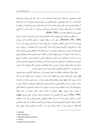 ___________________________________________________‫ش‬‫ه‬‫ژپو‬‫ز‬‫ك‬‫ر‬‫م‬‫ال‬‫س‬‫ا‬‫ي‬‫ا‬‫ر‬‫و‬‫ش‬‫س‬‫ل‬‫ج‬‫م‬‫اه‬‫يم‬ 11
‫خوشه‬ ‫و‬ ‫جغرافیايي‬ ‫محیط‬،‫ها‬‫میزان‬‫شركت‬ ‫ايجاد‬‫مي‬ ‫قرار‬ ‫تأثیر‬ ‫تحت‬ ‫را‬ ‫جديد‬ ‫هاي‬.‫دهد‬‫فرصت‬‫ها‬‫ي‬
‫بهره‬ ‫مورد‬ ‫افرادي‬ ‫طريق‬ ‫از‬ ‫جغرافیايي‬ ‫حوزه‬ ‫يك‬ ‫در‬ ‫كارآفرينانه‬‫مي‬ ‫قرار‬ ‫برداري‬‫شركت‬ ‫در‬ ‫كه‬ ‫گیرد‬‫هاي‬
‫مي‬ ‫كار‬ ‫يا‬ ‫ديده‬ ‫آموزش‬ ‫منطقه‬ ‫آن‬‫كسب‬ ‫دانش‬ ‫از‬ ‫كه‬ ‫افرادي‬ .‫كنند‬‫شركت‬ ‫فني‬ ‫و‬ ‫وكار‬‫آن‬ ‫هاي‬‫ياد‬ ‫منطقه‬
‫گرفته‬‫نوآوري‬ ‫از‬ ‫و‬ ‫اند‬‫بهره‬ ‫كارشناسان‬ ‫به‬ ‫مربوط‬ ‫هاي‬‫مي‬ ‫برداري‬،‫قبلي‬ ‫كار‬ ‫از‬ ‫ناشي‬ ‫تجربه‬ ‫اثر‬ .‫كنند‬
‫شركت‬ ‫براي‬ ‫منبعي‬‫است‬ ‫جديد‬ ‫هاي‬(Bhide, 2000).
‫دوره‬ ‫و‬ ‫مناطق‬ ‫در‬‫مي‬ ‫ايفا‬ ‫اساسي‬ ‫نقش‬ ‫جغرافیايي‬ ‫محیط‬ ،‫معیني‬ ‫زماني‬ ‫هاي‬‫مارشال‬ ،‫بنابراين‬ .‫كند‬
(Marshall, 1961, 1890)‫شفلید‬ ‫منطقه‬ ‫به‬ ‫كه‬ ‫زماني‬ ،1‫مي‬ ‫اشاره‬ ‫فوالدش‬ ‫كیفیت‬ ‫و‬،‫كند‬
‫مي‬‫كه‬ ‫نويسند‬«‫توانايي‬ ،‫مناطقي‬ ‫چنین‬ ‫در‬‫دارند‬ ‫وجود‬ ‫هوا‬ ‫در‬ ‫ها‬»‫و‬‫مي‬ ‫زماني‬ ‫تنها‬‫دست‬ ‫آن‬ ‫به‬ ‫توان‬
‫توانايي‬ ‫كه‬ ‫يافت‬‫امروز‬ ‫اگرچه‬ .‫باشد‬ ‫داشته‬ ‫وجود‬ ‫كارآفرينانه‬ ‫هاي‬‫ه‬‫مي‬ ‫را‬ ‫محصوالت‬ ‫اكثر‬‫هر‬ ‫در‬ ‫توان‬
‫فعالیت‬ ‫برخي‬ .‫نیست‬ ‫صادق‬ ‫همیشه‬ ‫امر‬ ‫اين‬ ‫ولي‬ ،‫كرد‬ ‫تولید‬ ‫جايي‬‫شده‬ ‫متمركز‬ ‫معیني‬ ‫فضاهاي‬ ‫در‬ ‫ها‬‫اند‬
‫برمبناي‬ ‫و‬«‫تاريخي‬ ‫برند‬»2‫مار‬ ‫مفهوم‬ ‫تبیین‬ ‫يا‬‫صنعتي‬ ‫منطقه‬ ‫از‬ ‫شال‬‫به‬‫عنوان‬‫صرفه‬ ‫نتیجه‬‫بیروني‬ ‫هاي‬
‫صرفه‬ ‫و‬ ‫صنعت‬ ‫به‬ ‫نسبت‬‫خوشه‬ ‫مقیاس‬ ‫دروني‬ ‫هاي‬‫مارشالي‬ ‫صنعتي‬ ‫مناطق‬ ‫يا‬ ‫صنعتي‬ ‫هاي‬3‫طريق‬ ‫از‬
‫گروه‬‫مجموعه‬ ‫بندي‬‫دارايي‬ ‫از‬ ‫اي‬‫(شركت‬ ‫محسوس‬ ‫هاي‬‫دارايي‬ ‫و‬ )‫زيرساختار‬ ‫و‬ ‫ها‬‫(دانش‬ ‫نامحسوس‬ ‫هاي‬
‫اج‬ ‫(مديريت‬ ‫نهادي‬ ‫عوامل‬ ‫و‬ )‫فناوري‬ ‫و‬‫مي‬ ‫شکل‬ )‫آموزشي‬ ‫و‬ ‫تحقیقاتي‬ ‫مراكز‬ ‫و‬ ‫رايي‬‫صورت‬ ‫به‬ ‫كه‬ ‫گیرند‬
‫ب‬‫ه‬‫مي‬ ‫وجود‬ ‫به‬ ‫و‬ ‫كرده‬ ‫عمل‬ ‫محدود‬ ‫جغرافیايي‬ ‫فضاي‬ ‫يك‬ ‫در‬ ‫پیوسته‬ ‫هم‬.‫آيند‬
‫خوشه‬ ‫ويژگي‬ ‫چهار‬‫منطقه‬ ‫هاي‬‫بهره‬ ‫يا‬ ‫خلق‬ ‫به‬ ‫اي‬‫از‬ ‫برداري‬‫فرصت‬‫ها‬‫مي‬ ‫منجر‬ ‫كارآفريني‬ ‫ي‬.‫شوند‬
‫اول‬‫توانايي‬ ‫و‬ ‫منابع‬ ،‫موفقیت‬ ‫براي‬ ‫حیاتي‬ ‫هاي‬‫مي‬ ‫را‬ ‫شركت‬ ‫يك‬‫آسان‬ ‫مناطق‬ ‫اين‬ ‫در‬ ‫توان‬‫يك‬ ‫از‬ ‫تر‬
‫منزوي‬ ‫شركت‬4.‫يافت‬‫دوم‬‫منطقه‬ ‫خوشه‬ ،‫فعالیت‬ ‫اي‬‫را‬ ‫خوشه‬ ‫در‬ ‫شركت‬ ‫چندين‬ ‫میان‬ ‫در‬ ‫مشترك‬ ‫هاي‬
‫مي‬ ‫ترغیب‬‫فعالیت‬ ‫چنین‬ ‫زيرا‬ ‫كند‬‫هزينه‬ ‫با‬ ‫صنعتي‬ ‫خوشه‬ ‫در‬ ‫هايي‬‫حمل‬ ‫هاي‬‫پايین‬ ‫ارتباطات‬ ‫و‬ ‫ونقل‬،‫تر‬
‫موجودي‬‫مشت‬ ‫تحقیقات‬ ،‫كمتر‬ ‫انبار‬ ‫هاي‬‫مي‬ ‫صورت‬ ‫رك‬‫ايجاد‬ ‫به‬ ‫كه‬ ‫گیرد‬‫شركت‬‫ها‬‫ي‬‫افقي‬ ‫ارتباطات‬ ‫با‬ ‫ي‬
‫مي‬ ‫منجر‬ ‫عمودي‬ ‫و‬.‫شود‬‫سوم‬‫خوشه‬ ،‫يك‬ ‫در‬ ‫مشترك‬ ‫خاص‬ ‫دانش‬ ‫انباشت‬ ‫به‬ ‫ها‬‫منطقه‬
(Dosi, 1988)‫تازه‬ ‫از‬ ‫كه‬ ‫تخصصي‬ ‫كار‬ ‫نیروي‬ ‫و‬‫مي‬ ‫حمايت‬ ‫واردين‬‫مي‬ ‫منجر‬ ،‫كند‬.‫شود‬‫چهارم‬،
‫كارگران‬ ‫و‬ ‫مديران‬‫ارتباطات‬ ،‫كنند‬ ‫كار‬ ‫و‬ ‫زندگي‬ ‫محدود‬ ‫جغرافیايي‬ ‫منطقه‬ ‫يك‬ ‫در‬ ‫كه‬ ‫دارند‬ ‫تمايل‬
‫انجمن‬ ،‫اجتماعي‬ ‫روابط‬ ،‫مالکیت‬‫شركت‬ ‫میان‬ ‫روابط‬ ‫و‬ ‫مشترك‬ ‫هاي‬‫جغرافیايي‬ ‫حوزه‬ ‫يك‬ ‫در‬ ‫نهادها‬ ‫و‬ ‫ها‬
‫بهتر‬ ‫مقیاس‬ ‫با‬ ‫اقتصادهاي‬5‫مي‬ ‫ايجاد‬ ‫را‬‫هزينه‬ ‫كاهش‬ ‫به‬ ‫امر‬ ‫اين‬ .‫كند‬‫خلق‬ ‫پويايي‬ ،‫مبادله‬ ‫هاي‬
1. Sheffield
2. Historical Brand
3. Marshalian Industrial Districts
4. Isolated
5. Agglomeration Economies
 
