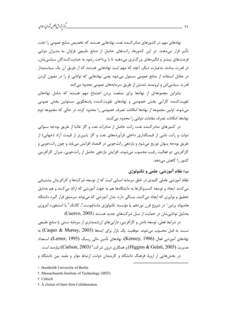 ___________________________________________________‫ش‬‫ه‬‫ژپو‬‫ز‬‫ك‬‫ر‬‫م‬‫ال‬‫س‬‫ا‬‫ي‬‫ا‬‫ر‬‫و‬‫ش‬‫س‬‫ل‬‫ج‬‫م‬‫اه‬‫يم‬ 14
‫نهاد‬ ،‫نفت‬ ‫صادركننده‬ ‫كشورهاي‬ ‫در‬ ‫مهم‬ ‫نهادهاي‬‫تحت‬ ‫را‬ ‫عمومي‬ ‫منابع‬ ‫تخصیص‬ ‫كه‬ ‫هستند‬ ‫هايي‬
‫تأثیر‬‫مي‬ ‫قرار‬‫رانت‬ ،‫كشورها‬ ‫اين‬ ‫در‬ .‫دهند‬‫دولتي‬ ‫مديران‬ ‫به‬ ‫فراوان‬ ‫طبیعي‬ ‫منابع‬ ‫از‬ ‫حاصل‬ ‫هاي‬
‫فرصت‬‫ها‬‫انگیزه‬ ‫و‬ ‫بیشتر‬ ‫ي‬‫بزرگ‬ ‫هاي‬‫مي‬ ‫تري‬‫حمايت‬ ‫به‬ ‫رشوه‬ ‫پرداخت‬ ‫با‬ ‫تا‬ ‫دهند‬‫سیاسي‬ ‫كنندگان‬،‫شان‬
‫به‬ .‫بمانند‬ ‫قدرت‬ ‫در‬‫سیاستمدار‬ ‫يك‬ ‫آن‬ ‫طريق‬ ‫از‬ ‫كه‬ ‫هستند‬ ‫نهادهايي‬ ‫است‬ ‫مهم‬ ‫كه‬ ‫آنچه‬ ،‫ديگر‬ ‫عبارت‬
‫مي‬ ‫مسئول‬ ‫عمومي‬ ‫منابع‬ ‫از‬ ‫استفاده‬ ‫مقابل‬ ‫در‬‫مص‬ ‫در‬ ‫را‬ ‫او‬ ‫توانايي‬ ‫كه‬ ‫نهادهايي‬ ‫يعني‬ ‫شود‬‫كردن‬ ‫ون‬
‫سیاسي‬ ‫قدرت‬‫طري‬ ‫از‬ ‫شدنش‬ ‫ثروتمند‬ ‫و‬ ‫اش‬‫سرمايه‬ ‫ق‬‫مي‬ ‫محدود‬ ‫عمومي‬ ‫هاي‬‫كند‬.
‫مجموعه‬ ‫بنابراين‬‫نهادهاي‬ ‫شامل‬ ‫كه‬ ‫هستند‬ ‫مهم‬ ‫اجتماع‬ ‫بردن‬ ‫منفعت‬ ‫براي‬ ‫نهادها‬ ‫از‬ ‫اي‬
‫تقويت‬‫كننده‬‫كارآيي‬‫تقويت‬ ‫نهادهاي‬ ‫و‬ ‫خصوصي‬ ‫بخش‬‫عمومي‬ ‫بخش‬ ‫مسئولین‬ ‫پاسخگويي‬ ‫كننده‬
‫مي‬‫دوم‬ ‫مجموعه‬ ‫كه‬ ‫حالي‬ ‫در‬ ‫كرده‬ ‫محدود‬ ‫را‬ ‫خصوصي‬ ‫تصرف‬ ‫امکانات‬ ‫نهادها‬ ‫از‬ ‫مجموعه‬ ‫اولین‬ .‫شوند‬
‫مي‬ ‫محدود‬ ‫را‬ ‫دولتي‬ ‫مقامات‬ ‫تصرف‬ ‫امکانات‬ ،‫نهادها‬.‫كنند‬
‫غ‬ ‫گاز‬ ‫و‬ ‫نفت‬ ‫صادرات‬ ‫از‬ ‫حاصل‬ ‫رانت‬ ،‫نفت‬ ‫صادركننده‬ ‫كشورهاي‬ ‫در‬‫سنواتي‬ ‫بودجه‬ ‫طريق‬ ‫از‬ ‫البا‬
‫فرآورده‬ ‫داخلي‬ ‫قیمتگذاري‬ ‫از‬ ‫ناشي‬ ‫رانت‬ ‫و‬ ‫دولت‬‫پايین‬ ‫گاز‬ ‫و‬ ‫نفت‬ ‫هاي‬‫از‬ )‫(جهاني‬ ‫آزاد‬ ‫قیمت‬ ‫از‬ ‫تر‬
‫مي‬ ‫توزيع‬ ‫پنهان‬ ‫بودجه‬ ‫طريق‬‫رانت‬ ‫بازدهي‬ ‫و‬ ‫شود‬‫مي‬ ‫افزايش‬ ‫اقتصاد‬ ‫در‬ ‫جويي‬‫رانت‬ ‫چون‬ ‫و‬ ‫يابد‬‫و‬ ‫جويي‬
‫مي‬ ‫محسوب‬ ‫رقیب‬ ‫فعالیت‬ ‫دو‬ ‫كارآفريني‬‫افزايش‬ ،‫شوند‬‫رانت‬ ‫از‬ ‫حاصل‬ ‫بازدهي‬‫كارآفريني‬ ‫میزان‬ ،‫جويي‬
‫مي‬ ‫كاهش‬ ‫را‬ ‫كشور‬.‫دهد‬
‫ب‬‫تکنولوژی‬ ‫و‬ ‫علمی‬ ،‫آموزشی‬ ‫نظام‬ )
‫شركت‬ ‫توسعه‬ ‫از‬ ‫كه‬ ‫است‬ ‫انساني‬ ‫سرمايه‬ ‫خلق‬ ‫در‬ ‫كلیدي‬ ‫عاملي‬ ‫آموزشي‬ ‫نظام‬‫پشتیباني‬ ‫كارآفرينان‬ ‫و‬ ‫ها‬
‫مي‬‫كسب‬ ‫توسعه‬ ‫و‬ ‫ايجاد‬ .‫كنند‬‫دانشگاه‬ ‫به‬ ‫وكارها‬‫كه‬ ‫آموزشي‬ ‫جهت‬ ‫به‬ ‫هم‬ ‫ها‬‫مي‬ ‫ارائه‬‫به‬ ‫هم‬ ‫و‬ ‫كنند‬‫دلیل‬
‫مي‬ ‫ايجاد‬ ‫كه‬ ‫نوآوري‬ ‫و‬ ‫تحقیق‬‫كه‬ ‫آموزشي‬ ‫مدل‬ .‫دارد‬ ‫بستگي‬ ،‫كنند‬‫مي‬‫توان‬‫دانشگاه‬ ‫گیرد‬ ‫قرار‬ ‫سرمشق‬ ‫د‬
‫برلین‬ ‫هامبولد‬1‫يا‬ ‫نوزدهم‬ ‫قرن‬ ‫شروع‬ ‫در‬‫م‬‫ؤ‬‫ماساچوست‬ ‫تکنولوژي‬ ‫سسه‬2‫كالتك‬ ،3‫امروزي‬ ‫استنفورد‬ ‫يا‬
‫به‬‫دلیل‬‫توانايي‬‫نسل‬ ‫از‬ ‫حمايت‬ ‫در‬ ‫شان‬‫شركت‬‫هاي‬‫هستند‬ ‫جديد‬(Cuervo, 2005).
،‫كارآفريني‬ ‫و‬ ‫دانش‬ ‫توسعه‬ ،‫فعلي‬ ‫شرايط‬ ‫در‬‫دارايي‬‫طبیعي‬ ‫منابع‬ ‫يا‬ ‫سنتي‬ ‫سرمايه‬ ‫از‬ ‫ارزشمندتري‬ ‫هاي‬
‫مي‬ ‫محسوب‬ ‫قبل‬ ‫به‬ ‫نسبت‬‫ايده‬ ‫براي‬ ‫بازار‬ ‫يك‬ ‫موفقیت‬ .‫شوند‬‫ها‬(Casper & Murray, 2003)‫به‬
‫فعال‬ ‫آموزشي‬ ‫نهادهاي‬(Kenney, 1986)‫ريسك‬ ‫مالي‬ ‫تأمین‬ ‫نهادهاي‬ ،(Lerner, 1995)‫استعداد‬ ،
‫مديريت‬(Higgins & Gulati, 2003)‫شركت‬ ‫درون‬ ‫همکاري‬ ‫و‬4(Carlson, 2003).‫است‬ ‫نیازمند‬
‫بخش‬ ‫در‬‫و‬ ‫دانشگاه‬ ‫بین‬ ‫مفید‬ ‫و‬ ‫مؤثر‬ ‫ارتباط‬ ،‫دولت‬ ‫كارمندان‬ ‫و‬ ‫دانشگاه‬ ‫فرهنگ‬ ،‫اروپا‬ ‫از‬ ‫هايي‬
1. Humboldt University of Berlin
2. Massachusetts Institute of Technology (MIT)
3. Caltech
4. A cluster of Inter-firm Collaboration
 