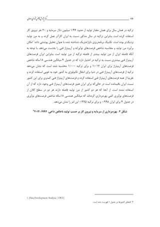 ___________________________________________________‫ش‬‫ه‬‫ژپو‬‫ز‬‫ك‬‫ر‬‫م‬‫ال‬‫س‬‫ا‬‫ي‬‫ا‬‫ر‬‫و‬‫ش‬‫س‬‫ل‬‫ج‬‫م‬‫اه‬‫يم‬ 22
‫حدود‬ ‫از‬ ‫تولید‬ ‫مقدار‬ ‫همان‬ ‫براي‬ ‫سال‬ ‫همان‬ ‫در‬ ‫تركیه‬41/1‫و‬ ‫سرمايه‬ ‫دالر‬ ‫میلیون‬21‫نیرو‬ ‫نفر‬‫كار‬ ‫ي‬
‫كار‬ ‫ايران‬ ‫به‬ ‫نسبت‬ ‫مذكور‬ ‫سال‬ ‫در‬ ‫تركیه‬ ‫بنابراين‬ ‫است‬ ‫كرده‬ ‫استفاده‬‫آ‬‫تولید‬ ‫مرز‬ ‫به‬ ‫و‬ ‫كرده‬ ‫عمل‬ ‫تر‬
‫نزديك‬‫برنامه‬ ‫تکنیك‬ .‫است‬ ‫بوده‬ ‫تر‬‫داده‬ ‫پوششي‬ ‫تحلیل‬ ‫عنوان‬ ‫با‬ ‫شده‬ ‫شناخته‬ ‫ناپارامتريك‬ ‫ريزي‬1‫امکان‬
‫شاخص‬ ‫محاسبه‬ ‫و‬ ‫تولید‬ ‫مرز‬ ‫برآورد‬‫فرصت‬‫ها‬‫را‬ ‫فني‬ ‫آربیتراژ‬ ‫و‬ ‫نوآورانه‬ ‫ي‬‫ب‬‫ه‬‫مي‬ ‫دست‬‫به‬ ‫توجه‬ ‫با‬ .‫دهد‬
‫ايران‬ ‫بنابراين‬ ‫است‬ ‫تولید‬ ‫مرز‬ ‫از‬ ‫تركیه‬ ‫فاصله‬ ‫از‬ ‫بیشتر‬ ‫تولید‬ ‫مرز‬ ‫از‬ ‫ايران‬ ‫فاصله‬ ‫آنکه‬‫فرصت‬‫ها‬‫ي‬
‫جدول‬ ‫در‬ ‫كه‬ ‫دارد‬ ‫اختیار‬ ‫در‬ ‫تركیه‬ ‫به‬ ‫نسبت‬ ‫بیشتري‬ ‫فني‬ ‫آربیتراژ‬4‫هندسي‬ ‫میانگین‬11‫شاخص‬ ‫ساله‬
‫فرصت‬‫ها‬‫ايران‬ ‫براي‬ ‫آربیتراژ‬ ‫ي‬113/1‫تركیه‬ ‫براي‬ ‫و‬111/1‫مي‬ ‫نشان‬ ‫كه‬ ‫است‬ ‫شده‬ ‫محاسبه‬‫دهد‬
‫از‬ ‫تركیه‬‫فرصت‬‫ها‬‫و‬ ‫كرده‬ ‫استفاده‬ ‫خوبي‬ ‫به‬ ‫خود‬ ‫كشور‬ ‫به‬ ‫تکنولوژي‬ ‫انتقال‬ ‫براي‬ ‫دنیا‬ ‫در‬ ‫فني‬ ‫آربیتراژ‬ ‫ي‬
‫همه‬ ‫از‬ ‫تقريبا‬‫فرصت‬‫ها‬‫آربیتراژ‬ ‫ي‬‫و‬ ‫كرده‬ ‫استفاده‬ ‫فني‬‫فرصت‬‫ها‬‫كشور‬ ‫اين‬ ‫براي‬ ‫كمتري‬ ‫فني‬ ‫آربیتراژ‬ ‫ي‬
‫حال‬ ‫در‬ ‫است‬ ‫باقیمانده‬ ‫ايران‬ ‫نسبت‬‫ي‬‫هنوز‬ ‫ايران‬ ‫براي‬ ‫كه‬‫فرصت‬‫ها‬‫آن‬ ‫از‬ ‫كه‬ ‫دارد‬ ‫وجود‬ ‫فني‬ ‫آربیتراژ‬ ‫ي‬
‫مرز‬ ‫از‬ ‫كشور‬ ‫دو‬ ‫هر‬ ‫كه‬ ‫آنجا‬ ‫از‬ .‫است‬ ‫نشده‬ ‫استفاده‬‫از‬ ‫كالن‬ ‫سطح‬ ‫در‬ ‫دو‬ ‫هر‬ ‫دارند‬ ‫فاصله‬ ‫تولید‬
‫فرصت‬‫ها‬‫كم‬ ‫نوآوري‬ ‫ي‬‫بهره‬ ‫ي‬‫كرده‬ ‫برداري‬‫اند‬‫هندسي‬ ‫میانگین‬ ‫كه‬11‫شاخص‬ ‫ساله‬‫فرصت‬‫ها‬‫نوآوري‬ ‫ي‬
‫جدول‬ ‫در‬4‫ايران‬ ‫براي‬331/1‫تركیه‬ ‫براي‬ ‫و‬335/1‫مي‬ ‫نشان‬ ‫را‬ ‫امر‬ ‫اين‬.‫دهد‬
‫شکل‬2.‫بهره‬،‫داخی‬ ‫ناخالص‬ ‫تولید‬ ‫حسب‬ ‫بر‬ ‫کار‬ ‫نیروی‬ ‫و‬ ‫سرمایه‬ ‫از‬ ‫برداری‬5337-22522
1. Data Envelopment Analysis ( DEA)
2.‫جدول‬ ‫در‬ ‫كشورها‬ ‫كدهاي‬1.‫است‬ ‫شده‬ ‫فهرست‬
 