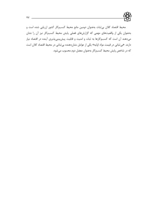 ___________________________________________________________27
‫بي‬ ‫كالن‬ ‫اقتصاد‬ ‫محیط‬‫به‬ ‫ثبات‬‫كسب‬ ‫محیط‬ ‫مانع‬ ‫دومین‬ ‫عنوان‬‫و‬ ‫است‬ ‫شده‬ ‫ارزيابي‬ ‫كشور‬ ‫وكار‬
‫به‬‫واقعیت‬ ‫از‬ ‫يکي‬ ‫عنوان‬‫گزارش‬ ‫كه‬ ‫مهمي‬ ‫هاي‬‫كسب‬ ‫محیط‬ ‫پايش‬ ‫فصلي‬ ‫هاي‬‫نشان‬ ‫را‬ ‫آن‬ ‫نیز‬ ‫وكار‬
‫مي‬‫كسب‬ ‫كه‬ ‫است‬ ‫آن‬ ‫دهند‬‫ثب‬ ‫به‬ ‫وكارها‬‫پیش‬ ‫قابلیت‬ ‫و‬ ‫امنیت‬ ‫و‬ ‫ات‬‫بیني‬‫نیاز‬ ‫اقتصاد‬ ‫در‬ ‫آينده‬ ‫پذيري‬
.‫دارند‬«‫بي‬‫اولیه‬ ‫مواد‬ ‫قیمت‬ ‫در‬ ‫ثباتي‬»‫نشان‬ ‫عوامل‬ ‫از‬ ‫يکي‬‫بي‬ ‫دهنده‬‫است‬ ‫كالن‬ ‫اقتصاد‬ ‫محیط‬ ‫در‬ ‫ثباتي‬
‫كسب‬ ‫محیط‬ ‫پايش‬ ‫شاخص‬ ‫در‬ ‫كه‬‫به‬ ‫وكار‬‫مي‬ ‫محسوب‬ ‫دوم‬ ‫معضل‬ ‫عنوان‬.‫شود‬
 