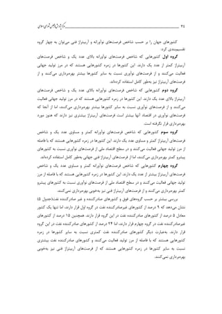 ___________________________________________________‫ش‬‫ه‬‫ژپو‬‫ز‬‫ك‬‫ر‬‫م‬‫يم‬‫ال‬‫س‬‫ا‬‫ي‬‫ا‬‫ر‬‫و‬‫ش‬‫س‬‫ل‬‫ج‬‫م‬‫اه‬ 34
‫حسب‬ ‫بر‬ ‫را‬ ‫جهان‬ ‫كشورهاي‬‫شاخص‬‫فرصت‬‫ها‬‫نوآورانه‬ ‫ي‬‫فني‬ ‫آربیتراژ‬ ‫و‬‫مي‬‫توان‬‫گروه‬ ‫چهار‬ ‫به‬
‫تقسیم‬:‫كرد‬ ‫بندي‬
‫گروه‬‫اول‬‫شاخص‬ ‫كه‬ ‫كشورهايي‬‫فرصت‬‫ها‬‫شاخص‬ ‫و‬ ‫يك‬ ‫عدد‬ ‫باالي‬ ‫نوآورانه‬ ‫ي‬‫فرصت‬‫ها‬‫ي‬
.‫دارند‬ ‫يك‬ ‫عدد‬ ‫از‬ ‫كمتر‬ ‫آربیتراژ‬‫جهاني‬ ‫تولید‬ ‫مرز‬ ‫در‬ ‫كه‬ ‫هستند‬ ‫كشورهايي‬ ‫زمره‬ ‫در‬ ‫كشورها‬ ‫اين‬
‫مي‬ ‫فعالیت‬‫از‬ ‫و‬ ‫كنند‬‫فرصت‬‫ها‬‫بهره‬ ‫بیشتر‬ ‫كشورها‬ ‫ساير‬ ‫به‬ ‫نسبت‬ ‫نوآوري‬ ‫ي‬‫مي‬ ‫برداري‬‫از‬ ‫و‬ ‫كنند‬
‫فرصت‬‫ها‬‫نیز‬ ‫آربیتراژ‬ ‫ي‬‫به‬‫طور‬‫كرده‬ ‫استفاده‬ ‫كامل‬.‫اند‬
‫دوم‬ ‫گروه‬‫شاخص‬ ‫كه‬ ‫كشورهايي‬‫فرصت‬‫ها‬‫شاخص‬ ‫و‬ ‫يك‬ ‫عدد‬ ‫باالي‬ ‫نوآورانه‬ ‫ي‬‫فرصت‬‫ها‬‫ي‬
‫فعالیت‬ ‫جهاني‬ ‫تولید‬ ‫مرز‬ ‫در‬ ‫كه‬ ‫هستند‬ ‫كشورهايي‬ ‫زمره‬ ‫در‬ ‫كشورها‬ ‫اين‬ .‫دارند‬ ‫يك‬ ‫عدد‬ ‫باالي‬ ‫آربیتراژ‬
‫مي‬‫از‬ ‫و‬ ‫كنند‬‫فرصت‬‫ها‬‫بهره‬ ‫بیشتر‬ ‫كشورها‬ ‫ساير‬ ‫به‬ ‫نسبت‬ ‫نوآوري‬ ‫ي‬‫مي‬ ‫برداري‬‫كنند‬،‫كه‬ ‫آنجا‬ ‫از‬ ‫اما‬
‫فرصت‬‫ها‬‫بی‬ ‫آنها‬ ‫اقتصاد‬ ‫در‬ ‫نوآوري‬ ‫ي‬‫است‬ ‫شتر‬‫فرصت‬‫ها‬‫مورد‬ ‫هنوز‬ ‫كه‬ ‫دارند‬ ‫نیز‬ ‫بیشتري‬ ‫آربیتراژ‬ ‫ي‬
‫بهره‬.‫است‬ ‫نگرفته‬ ‫قرار‬ ‫برداري‬
‫سوم‬ ‫گروه‬‫شاخص‬ ‫كه‬ ‫كشورهايي‬‫فرصت‬‫ها‬‫مساوي‬ ‫و‬ ‫كمتر‬ ‫نوآورانه‬ ‫ي‬‫شاخص‬ ‫و‬ ‫يك‬ ‫عدد‬
‫فرصت‬‫ها‬‫فاصله‬ ‫با‬ ‫كه‬ ‫هستند‬ ‫كشورهايي‬ ‫زمره‬ ‫در‬ ‫كشورها‬ ‫اين‬ .‫دارند‬ ‫يك‬ ‫عدد‬ ‫مساوي‬ ‫و‬ ‫كمتر‬ ‫آربیتراژ‬ ‫ي‬
‫تو‬ ‫مرز‬ ‫از‬‫مي‬ ‫فعالیت‬ ‫جهاني‬ ‫لید‬‫از‬ ‫ملي‬ ‫اقتصاد‬ ‫سطح‬ ‫در‬ ‫و‬ ‫كنند‬‫فرصت‬‫ها‬‫به‬ ‫نسبت‬ ‫نوآوري‬ ‫ي‬‫كشورهاي‬
‫پیشرو‬‫بهره‬ ‫كمتر‬‫مي‬ ‫برداري‬‫كنند‬،‫از‬ ‫اما‬‫فرصت‬‫ها‬‫جهاني‬ ‫فني‬ ‫آربیتراژ‬ ‫ي‬‫به‬‫طور‬‫كرده‬ ‫استفاده‬ ‫كامل‬.‫اند‬
‫چهارم‬ ‫گروه‬‫شاخص‬ ‫كه‬ ‫كشورهايي‬‫فرصت‬‫ها‬‫مساوي‬ ‫و‬ ‫كمتر‬ ‫نوآورانه‬ ‫ي‬‫شاخص‬ ‫و‬ ‫يك‬ ‫عدد‬
‫فرصت‬‫ها‬‫مرز‬ ‫از‬ ‫فاصله‬ ‫با‬ ‫كه‬ ‫هستند‬ ‫كشورهايي‬ ‫زمره‬ ‫در‬ ‫كشورها‬ ‫اين‬ .‫دارند‬ ‫يك‬ ‫عدد‬ ‫از‬ ‫بیشتر‬ ‫آربیتراژ‬ ‫ي‬
‫مي‬ ‫فعالیت‬ ‫جهاني‬ ‫تولید‬‫از‬ ‫ملي‬ ‫اقتصاد‬ ‫سطح‬ ‫در‬ ‫و‬ ‫كنند‬‫فرصت‬‫ها‬‫كشورها‬ ‫به‬ ‫نسبت‬ ‫نوآوري‬ ‫ي‬‫پیشرو‬ ‫ي‬
‫بهره‬ ‫كمتر‬‫مي‬ ‫برداري‬‫از‬ ‫و‬ ‫كنند‬‫فرصت‬‫ها‬‫ب‬ ‫نیز‬ ‫فني‬ ‫آربیتراژ‬ ‫ي‬‫ه‬‫بهره‬ ‫خوبي‬‫بردار‬‫نمي‬ ‫ي‬.‫كنند‬
‫گروه‬ ‫حسب‬ ‫بر‬ ‫بیشتر‬ ‫بررسي‬‫نفت(جدول‬ ‫صادركننده‬ ‫غیر‬ ‫و‬ ‫صادركننده‬ ‫كشورهاي‬ ‫و‬ ‫فوق‬ ‫هاي‬5)
‫مي‬ ‫نشان‬‫كه‬ ‫دهد‬3‫دارند‬ ‫قرار‬ ‫اول‬ ‫گروه‬ ‫در‬ ‫نفت‬ ‫غیرصادركننده‬ ‫كشورهاي‬ ‫از‬ ‫درصد‬،‫تنها‬ ‫اما‬‫كشور‬ ‫يك‬
‫معادل‬5‫گروه‬ ‫اين‬ ‫در‬ ‫نفت‬ ‫صادركننده‬ ‫كشورهاي‬ ‫از‬ ‫درصد‬‫همچنین‬ .‫دارند‬ ‫قرار‬15‫كشورهاي‬ ‫از‬ ‫درصد‬
‫دارند‬ ‫قرار‬ ‫چهارم‬ ‫گروه‬ ‫در‬ ‫نفت‬ ‫غیرصادركننده‬،‫اما‬24‫گروه‬ ‫اين‬ ‫در‬ ‫نفت‬ ‫صادركننده‬ ‫كشورهاي‬ ‫از‬ ‫درصد‬
.‫دارند‬ ‫قرار‬‫به‬‫نفت‬ ‫صادركننده‬ ‫كشورهاي‬ ‫ديگر‬ ‫عبارت‬‫كمتر‬‫زمره‬ ‫در‬ ‫كشورها‬ ‫ساير‬ ‫به‬ ‫نسبت‬ ‫ي‬
‫كشورهاي‬‫مي‬ ‫فعالیت‬ ‫تولید‬ ‫مرز‬ ‫از‬ ‫فاصله‬ ‫با‬ ‫كه‬ ‫هستند‬ ‫ي‬‫ص‬ ‫كشورهاي‬ ‫و‬ ‫كنند‬‫بیشتري‬ ‫نفت‬ ‫ادركننده‬
‫از‬ ‫كه‬ ‫هستند‬ ‫كشورهايي‬ ‫زمره‬ ‫در‬ ‫كشورها‬ ‫ساير‬ ‫به‬ ‫نسبت‬‫فرصت‬‫ها‬‫ب‬ ‫نیز‬ ‫فني‬ ‫آربیتراژ‬ ‫ي‬‫ه‬‫خوبي‬
‫بهره‬‫نمي‬ ‫برداري‬.‫كنند‬
 