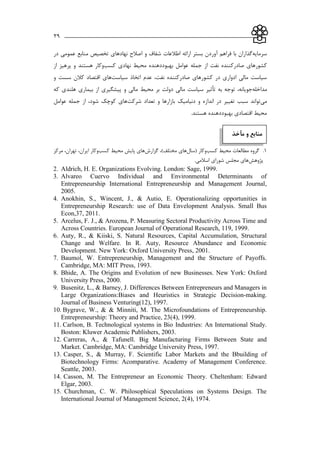 ___________________________________________________________39
‫سرمايه‬‫شفاف‬ ‫اطالعات‬ ‫ارائه‬ ‫بستر‬ ‫آوردن‬ ‫فراهم‬ ‫با‬ ‫گذاران‬‫و‬‫عمومي‬ ‫منابع‬ ‫تخصیص‬ ‫نهادهاي‬ ‫اصالح‬‫در‬
‫نفت‬ ‫صادركننده‬ ‫كشورهاي‬‫م‬ ‫بهبوددهنده‬ ‫عوامل‬ ‫جمله‬ ‫از‬‫كسب‬ ‫نهادي‬ ‫حیط‬‫هستند‬ ‫وكار‬‫از‬ ‫پرهیز‬ ‫و‬
‫سیاست‬ ‫اتخاذ‬ ‫عدم‬ ،‫نفت‬ ‫صادركننده‬ ‫كشورهاي‬ ‫در‬ ‫ادواري‬ ‫مالي‬ ‫سیاست‬‫و‬ ‫سست‬ ‫كالن‬ ‫اقتصاد‬ ‫هاي‬
‫مداخله‬‫به‬ ‫توجه‬ ،‫جويانه‬‫تأثیر‬‫و‬ ‫مالي‬ ‫محیط‬ ‫بر‬ ‫دولت‬ ‫مالي‬ ‫سیاست‬‫كه‬ ‫هلندي‬ ‫بیماري‬ ‫از‬ ‫پیشگیري‬
‫مي‬‫توان‬‫تع‬ ‫و‬ ‫بازارها‬ ‫دنیامیك‬ ‫و‬ ‫اندازه‬ ‫در‬ ‫تغییر‬ ‫سبب‬ ‫د‬‫شركت‬ ‫داد‬‫عوامل‬ ‫جمله‬ ‫از‬ ،‫شود‬ ‫كوچك‬ ‫هاي‬
.‫هستند‬ ‫بهبوددهنده‬ ‫اقتصادي‬ ‫محیط‬
‫مآخذ‬ ‫و‬ ‫منابع‬
11..‫محیط‬ ‫مطالعات‬ ‫گروه‬‫محیط‬ ‫مطالعات‬ ‫گروه‬‫كسب‬‫كسب‬‫وكار‬‫وكار‬((‫سال‬‫سال‬‫ها‬‫ها‬)‫مختلف‬ ‫ي‬)‫مختلف‬ ‫ي‬،،‫گزارش‬‫گزارش‬‫كسب‬ ‫محیط‬ ‫پايش‬ ‫هاي‬‫كسب‬ ‫محیط‬ ‫پايش‬ ‫هاي‬‫ايران‬ ‫وكار‬‫ايران‬ ‫وكار‬،،‫تهران‬‫تهران‬،،‫مركز‬‫مركز‬
‫پژوهش‬‫پژوهش‬.‫اسالمي‬ ‫شوراي‬ ‫مجلس‬ ‫هاي‬.‫اسالمي‬ ‫شوراي‬ ‫مجلس‬ ‫هاي‬
2. Aldrich, H. E. Organizations Evolving. London: Sage, 1999.
3. Alvareo Cuervo Individual and Environmental Determinants of
Entrepreneurship International Entrepreneurship and Management Journal,
2005.
4. Anokhin, S., Wincent, J., & Autio, E. Operationalizing opportunities in
Entrepreneurship Research: use of Data Envelopment Analysis. Small Bus
Econ,37, 2011.
5. Arcelus, F. J., & Arozena, P. Measuring Sectoral Productivity Across Time and
Across Countries. European Journal of Operational Research, 119, 1999.
6. Auty, R., & Kiiski, S. Natural Resources, Capital Accumulation, Structural
Change and Welfare. In R. Auty, Resource Abundance and Economic
Development. New York: Oxford University Press, 2001.
7. Baumol, W. Entrepreneurship, Management and the Structure of Payoffs.
Cambridge, MA: MIT Press, 1993.
8. Bhide, A. The Origins and Evolution of new Businesses. New York: Oxford
University Press, 2000.
9. Busenitz, L., & Barney, J. Differences Between Entrepreneurs and Managers in
Large Organizations:Biases and Heuristics in Strategic Decision-making.
Journal of Business Venturing(12), 1997.
10. Bygrave, W., & & Minniti, M. The Microfoundations of Entrepreneurship.
Entrepreneurship: Theory and Practice, 23(4), 1999.
11. Carlson, B. Technological systems in Bio Industries: An International Study.
Boston: Kluwer Academic Publishers, 2003.
12. Carreras, A., & Tafunell. Big Manufacturing Firms Between State and
Market. Cambridge, MA: Cambridge University Press, 1997.
13. Casper, S., & Murray, F. Scientific Labor Markets and the Bbuilding of
Biotechnology Firms: Acomparative. Academy of Management Conference.
Seattle, 2003.
14. Casson, M. The Entrepreneur an Economic Theory. Cheltenham: Edward
Elgar, 2003.
15. Churchman, C. W. Philosophical Speculations on Systems Design. The
International Journal of Management Science, 2(4), 1974.
 