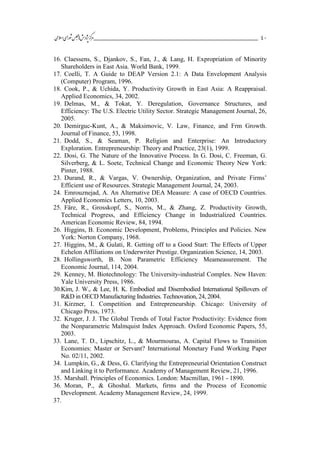 ___________________________________________________‫ش‬‫ه‬‫ژپو‬‫ز‬‫ك‬‫ر‬‫م‬‫يم‬‫ال‬‫س‬‫ا‬‫ي‬‫ا‬‫ر‬‫و‬‫ش‬‫س‬‫ل‬‫ج‬‫م‬‫اه‬ 41
16. Claessens, S., Djankov, S., Fan, J., & Lang, H. Expropriation of Minority
Shareholders in East Asia. World Bank, 1999.
17. Coelli, T. A Guide to DEAP Version 2.1: A Data Envelopment Analysis
(Computer) Program, 1996.
18. Cook, P., & Uchida, Y. Productivity Growth in East Asia: A Reappraisal.
Applied Economics, 34, 2002.
19. Delmas, M., & Tokat, Y. Deregulation, Governance Structures, and
Efficiency: The U.S. Electric Utility Sector. Strategic Management Journal, 26,
2005.
20. Demirguc-Kunt, A., & Maksimovic, V. Law, Finance, and Frm Growth.
Journal of Finance, 53, 1998.
21. Dodd, S., & Seaman, P. Religion and Enterprise: An Introductory
Exploration. Entrepreneurship: Theory and Practice, 23(1), 1999.
22. Dosi, G. The Nature of the Innovative Process. In G. Dosi, C. Freeman, G.
Silverberg, & L. Soete, Technical Change and Economic Theory New York:
Pinter, 1988.
23. Durand, R., & Vargas, V. Ownership, Organization, and Private Firms’
Efficient use of Resources. Strategic Management Journal, 24, 2003.
24. Emrouznejad, A. An Alternative DEA Measure: A case of OECD Countries.
Applied Economics Letters, 10, 2003.
25. Färe, R., Grosskopf, S., Norris, M., & Zhang, Z. Productivity Growth,
Technical Progress, and Efficiency Change in Industrialized Countries.
American Economic Review, 84, 1994.
26. Higgins, B. Economic Development, Problems, Principles and Policies. New
York: Norton Company, 1968.
27. Higgins, M., & Gulati, R. Getting off to a Good Start: The Effects of Upper
Echelon Affiliations on Underwriter Prestige. Organization Science, 14, 2003.
28. Hollingsworth, B. Non Parametric Efficiency Meameasurement. The
Economic Journal, 114, 2004.
29. Kenney, M. Biotechnology: The University-industrial Complex. New Haven:
Yale University Press, 1986.
30.Kim, J. W., & Lee, H. K. Embodied and Disembodied International Spillovers of
R&D in OECD Manufacturing Industries. Technovation, 24, 2004.
31. Kirzner, I. Competition and Entrepreneurship. Chicago: University of
Chicago Press, 1973.
32. Kruger, J. J. The Global Trends of Total Factor Productivity: Evidence from
the Nonparametric Malmquist Index Approach. Oxford Economic Papers, 55,
2003.
33. Lane, T. D., Lipschitz, L., & Mourmouras, A. Capital Flows to Transition
Economies: Master or Servant? International Monetary Fund Working Paper
No. 02/11, 2002.
34. Lumpkin, G., & Dess, G. Clarifying the Entrepreneurial Orientation Construct
and Linking it to Performance. Academy of Management Review, 21, 1996.
35. Marshall. Principles of Economics. London: Macmillan, 1961 - 1890.
36. Moran, P., & Ghoshal. Markets, firms and the Process of Economic
Development. Academy Management Review, 24, 1999.
37.
 