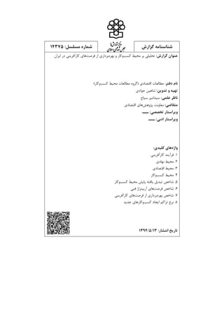 ‫گزارش‬ ‫شناسنامه‬‫ش‬‫ه‬‫ژپو‬‫ز‬‫ك‬‫ر‬‫م‬‫اه‬
‫يم‬‫ال‬‫س‬‫ا‬‫ي‬‫ا‬‫ر‬‫و‬‫ش‬‫س‬‫ل‬‫ج‬‫م‬:‫مسلسل‬ ‫شماره‬57341
:‫گزارش‬ ‫عنوان‬:‫گزارش‬ ‫عنوان‬‫كسب‬ ‫محیط‬ ‫بر‬ ‫تحلیلي‬‫كسب‬ ‫محیط‬ ‫بر‬ ‫تحلیلي‬‫بهره‬ ‫و‬ ‫وكار‬‫بهره‬ ‫و‬ ‫وكار‬‫از‬ ‫برداري‬‫از‬ ‫برداري‬‫فرصت‬‫فرصت‬‫ها‬‫ها‬‫ايران‬ ‫در‬ ‫كارآفريني‬ ‫ي‬‫ايران‬ ‫در‬ ‫كارآفريني‬ ‫ي‬
‫دفتر‬ ‫نام‬‫دفتر‬ ‫نام‬::‫مطالعات‬‫اقتصادي‬‫(گروه‬‫محیط‬ ‫مطالعات‬‫كسب‬‫وكار‬)
:‫تدوین‬ ‫و‬ ‫تهیه‬:‫تدوین‬ ‫و‬ ‫تهیه‬‫جوادي‬ ‫شاهین‬
:‫علمی‬ ‫ناظر‬:‫علمی‬ ‫ناظر‬‫سید‬‫سیاح‬ ‫امیر‬
:‫متقاضی‬‫معاونت‬‫پژوهش‬‫هاي‬‫اقتصادي‬
:‫تخصصی‬ ‫ویراستار‬‫ـــ‬
:‫ادبی‬ ‫ویراستار‬‫ـــ‬
‫واژه‬‫واژه‬‫کلیدی‬ ‫های‬‫کلیدی‬ ‫های‬:
1.‫كارآفريني‬ ‫فرآيند‬
2.‫نهادي‬ ‫محیط‬
3.‫اقتصادي‬ ‫محیط‬
4.‫كسب‬ ‫محیط‬‫وكار‬
5.‫محیط‬ ‫پايش‬ ‫يافته‬ ‫تبديل‬ ‫شاخص‬‫كسب‬‫وكار‬
1.‫شاخص‬‫فرصت‬‫ها‬‫فني‬ ‫آربیتراژ‬ ‫ي‬
3.‫بهره‬ ‫شاخص‬‫از‬ ‫برداري‬‫فرصت‬‫ها‬‫كارآفريني‬ ‫ي‬
1.‫ايجاد‬ ‫تراكم‬ ‫نرخ‬‫كسب‬‫وكار‬‫جديد‬ ‫هاي‬
:‫انتشار‬ ‫تاریخ‬53/1/5337
 