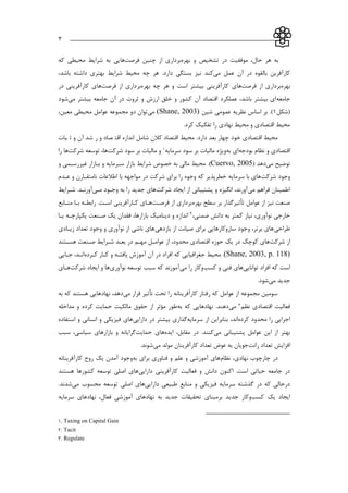 ___________________________________________________________3
‫بهره‬ ‫و‬ ‫تشخیص‬ ‫در‬ ‫موفقیت‬ ،‫حال‬ ‫هر‬ ‫به‬‫چنین‬ ‫از‬ ‫برداري‬‫فرصت‬‫ها‬‫كه‬ ‫محیطي‬ ‫شرايط‬ ‫به‬ ‫يي‬
‫مي‬ ‫عمل‬ ‫آن‬ ‫در‬ ‫بالقوه‬ ‫كارآفرين‬‫كند‬‫نیز‬.‫دارد‬ ‫بستگي‬،‫باشد‬ ‫داشته‬ ‫بهتري‬ ‫شرايط‬ ‫محیط‬ ‫چه‬ ‫هر‬
‫بهره‬‫از‬ ‫برداري‬‫فرصت‬‫ها‬‫بهر‬ ‫چه‬ ‫هر‬ ‫و‬ ‫است‬ ‫بیشتر‬ ‫كارآفريني‬ ‫ي‬‫ه‬‫برداري‬‫از‬‫فرصت‬‫ها‬‫در‬ ‫كارآفريني‬ ‫ي‬
‫جامعه‬‫مي‬ ‫بیشتر‬ ‫جامعه‬ ‫آن‬ ‫در‬ ‫ثروت‬ ‫و‬ ‫ارزش‬ ‫خلق‬ ‫و‬ ‫كشور‬ ‫آن‬ ‫اقتصاد‬ ‫عملکرد‬ ،‫باشد‬ ‫بیشتر‬ ‫اي‬‫شود‬
(‫شکل‬1‫شین‬ ‫عمومي‬ ‫نظريه‬ ‫اساس‬ ‫بر‬ .)(Shane, 2003)‫مي‬،‫معین‬ ‫محیطي‬ ‫عوامل‬ ‫مجموعه‬ ‫دو‬ ‫توان‬
.‫كرد‬ ‫تفکیك‬ ‫را‬ ‫نهادي‬ ‫محیط‬ ‫و‬ ‫اقتصادي‬ ‫محیط‬
‫اقتصادي‬ ‫محیط‬‫اقتصادي‬ ‫محیط‬‫خود‬‫خود‬‫كالن‬ ‫اقتصاد‬ ‫محیط‬ .‫دارد‬ ‫بعد‬ ‫چهار‬‫كالن‬ ‫اقتصاد‬ ‫محیط‬ .‫دارد‬ ‫بعد‬ ‫چهار‬‫رشاد‬ ‫و‬ ‫اقتصااد‬ ‫اندازه‬ ‫شامل‬‫شد‬ ‫ر‬ ‫و‬ ‫صاد‬ ‫اقت‬ ‫اندازه‬ ‫شامل‬‫آن‬‫آن‬‫ثباات‬ ‫و‬‫بات‬ ‫ث‬ ‫و‬
‫اقتصادي‬‫اقتصادي‬‫و‬‫و‬‫بودجه‬ ‫نظام‬‫به‬ ‫اي‬‫سرمايه‬ ‫سود‬ ‫بر‬ ‫مالیات‬ ‫ويژه‬1‫شركت‬ ‫سود‬ ‫بر‬ ‫مالیات‬ ‫و‬،‫ها‬‫شركت‬ ‫توسعه‬‫شركت‬ ‫توسعه‬‫ها‬‫ها‬‫را‬‫را‬
‫مي‬ ‫توضیح‬‫دهد‬(Cuervo, 2005)‫و‬ ‫غیررسامي‬ ‫باازار‬ ‫و‬ ‫سارمايه‬ ‫بازار‬ ‫شرايط‬ ‫خصوص‬ ‫به‬ ‫مالي‬ ‫محیط‬ .
‫شركت‬ ‫وجود‬‫سرمايه‬ ‫با‬ ‫هاي‬‫عادم‬ ‫و‬ ‫نامتقاارن‬ ‫اطالعات‬ ‫با‬ ‫مواجهه‬ ‫در‬ ‫شركت‬ ‫براي‬ ‫را‬ ‫وجوه‬ ‫كه‬ ‫خطرپذير‬
‫مي‬ ‫فراهم‬ ‫اطمینان‬‫شركت‬ ‫ايجاد‬ ‫از‬ ‫پشتیباني‬ ‫و‬ ‫انگیزه‬ ،‫آورند‬‫ماي‬ ‫وجاود‬ ‫به‬ ‫را‬ ‫جديد‬ ‫هاي‬‫شارايط‬ .‫آورناد‬
‫عوامل‬ ‫از‬ ‫نیز‬ ‫صنعت‬‫تأثیر‬‫بهره‬ ‫سطح‬ ‫بر‬ ‫گذار‬‫از‬ ‫برداري‬‫فرصات‬‫هاا‬.‫اسات‬ ‫كاارآفريني‬ ‫ي‬‫مناابع‬ ‫باا‬ ‫رابطاه‬
‫ضمني‬ ‫دانش‬ ‫به‬ ‫كمتر‬ ‫نیاز‬ ،‫نوآوري‬ ‫خارجي‬،2‫دي‬ ‫و‬ ‫اندازه‬‫ن‬‫ياا‬ ‫يکاارچاه‬ ‫صانعت‬ ‫يك‬ ‫فقدان‬ ،‫بازارها‬ ‫امیك‬
‫طراحي‬‫بازدهي‬ ‫از‬ ‫صیانت‬ ‫براي‬ ‫سازوكارهايي‬ ‫وجود‬ ،‫برتر‬ ‫هاي‬‫زياادي‬ ‫تعداد‬ ‫وجود‬ ‫و‬ ‫نوآوري‬ ‫از‬ ‫ناشي‬ ‫هاي‬
‫از‬‫شركت‬‫محدود‬ ‫اقتصادي‬ ‫حوزه‬ ‫يك‬ ‫در‬ ‫كوچك‬ ‫هاي‬،‫هساتند‬ ‫صانعت‬ ‫شارايط‬ ‫بعاد‬ ‫در‬ ‫مهام‬ ‫عوامال‬ ‫از‬
(Shane, 2003, p. 118)‫محیط‬ .‫كارده‬ ‫كاار‬ ‫و‬ ‫يافتاه‬ ‫آموزش‬ ‫آن‬ ‫در‬ ‫افراد‬ ‫كه‬ ‫جغرافیايي‬‫جاايي‬ ،‫اناد‬
‫است‬‫توانايي‬ ‫افراد‬ ‫كه‬‫كسب‬ ‫و‬ ‫فني‬ ‫هاي‬‫وكار‬‫را‬‫مي‬‫نوآوري‬ ‫توسعه‬ ‫سبب‬ ‫كه‬ ‫آموزند‬‫شركت‬ ‫ايجاد‬ ‫و‬ ‫ها‬‫هااي‬
‫مي‬ ‫جديد‬.‫شود‬
‫مي‬ ‫قرار‬ ‫تأثیر‬ ‫تحت‬ ‫را‬ ‫كارآفرينانه‬ ‫رفتار‬ ‫كه‬ ‫عوامل‬ ‫از‬ ‫مجموعه‬ ‫سومین‬‫به‬ ‫كه‬ ‫هستند‬ ‫نهادهايي‬ ،‫دهد‬
‫نظم‬ ‫اقتصادي‬ ‫فعالیت‬3‫مي‬‫به‬ ‫كه‬ ‫نهادهايي‬ .‫دهند‬‫مداخله‬ ‫و‬ ‫كرده‬ ‫حمايت‬ ‫مالکیت‬ ‫حقوق‬ ‫از‬ ‫مؤثر‬ ‫طور‬
‫محدو‬ ‫را‬ ‫اجرايي‬‫كرده‬ ‫د‬‫سرمايه‬ ‫از‬ ‫بنابراين‬ ،‫اند‬‫دارايي‬ ‫در‬ ‫بیشتر‬ ‫گذاري‬‫استفاده‬ ‫و‬ ‫انساني‬ ‫و‬ ‫فیزيکي‬ ‫هاي‬
‫عوامل‬ ‫اين‬ ‫از‬ ‫بهتر‬‫پشتیباني‬‫مي‬‫ايده‬ ،‫مقابل‬ ‫در‬ .‫كنند‬‫حمايت‬ ‫هاي‬‫سبب‬ ،‫سیاسي‬ ‫بازارهاي‬ ‫و‬ ‫گرايانه‬
‫رانت‬ ‫تعداد‬ ‫افزايش‬‫مي‬ ‫مولد‬ ‫كارآفرينان‬ ‫تعداد‬ ‫عوض‬ ‫به‬ ‫جويان‬.‫شوند‬
‫نظ‬ ،‫نهادي‬ ‫چارچوب‬ ‫در‬‫ام‬‫به‬ ‫براي‬ ‫فناوري‬ ‫و‬ ‫علم‬ ‫و‬ ‫آموزشي‬ ‫هاي‬‫كارآفرينانه‬ ‫روح‬ ‫يك‬ ‫آمدن‬ ‫وجود‬
‫دارايي‬ ‫كارآفريني‬ ‫فعالیت‬ ‫و‬ ‫دانش‬ ‫اكنون‬ .‫است‬ ‫حیاتي‬ ‫جامعه‬ ‫در‬‫هستند‬ ‫كشورها‬ ‫توسعه‬ ‫اصلي‬ ‫هاي‬
‫دارايي‬ ‫طبیعي‬ ‫منابع‬ ‫و‬ ‫فیزيکي‬ ‫سرمايه‬ ‫گذشته‬ ‫در‬ ‫كه‬ ‫درحالي‬‫مي‬ ‫محسوب‬ ‫توسعه‬ ‫اصلي‬ ‫هاي‬.‫شدند‬
‫كسب‬ ‫يك‬ ‫ايجاد‬‫جدي‬ ‫وكار‬‫سرمايه‬ ‫نهادهاي‬ ،‫فعال‬ ‫آموزشي‬ ‫نهادهاي‬ ‫به‬ ‫جديد‬ ‫تحقیقات‬ ‫برمبناي‬ ‫د‬
1. Taxing on Capital Gain
2. Tacit
3. Regulate
 