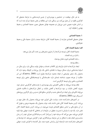 ___________________________________________________________5
‫بهره‬ ‫و‬ ‫تشخیص‬ ‫در‬ ‫موفقیت‬ ،‫حال‬ ‫هر‬ ‫به‬‫چنین‬ ‫از‬ ‫برداري‬‫فرصت‬‫ها‬‫كه‬ ‫محیطي‬ ‫شرايط‬ ‫به‬ ‫يي‬
‫عمل‬ ‫آن‬ ‫در‬ ‫بالقوه‬ ‫كارآفرين‬‫مي‬،‫كند‬‫نیز‬‫محیط‬ ‫نقش‬ ‫بر‬ ‫مطالعه‬ ‫اين‬ .‫دارد‬ ‫بستگي‬‫تمركز‬‫كه‬ ‫است‬ ‫شده‬
‫مي‬ ‫شین‬ ‫عمومي‬ ‫نظريه‬ ‫اساس‬ ‫بر‬‫محیط‬ ‫و‬ ‫اقتصادي‬ ‫محیط‬ ،‫معین‬ ‫محیطي‬ ‫عوامل‬ ‫مجموعه‬ ‫دو‬ ‫توان‬
.‫كرد‬ ‫تفکیك‬ ‫را‬ ‫نهادي‬
5.‫اقتصادی‬ ‫محیط‬
‫از‬ ‫عبارتند‬ ‫اقتصادي‬ ‫محیطي‬ ‫عوامل‬:‫محیط‬ ‫و‬ ‫مالي‬ ‫محیط‬ ،‫بازار‬ ‫يا‬ ‫صنعت‬ ‫شرايط‬ ،‫كالن‬ ‫اقتصاد‬ ‫محیط‬
.‫جغرافیايي‬
‫کالن‬ ‫اقتصاد‬ ‫محیط‬ )‫الف‬
‫كالن‬ ‫اقتصاد‬ ‫محیط‬،‫تو‬‫شركت‬ ‫سعه‬‫متغیرهاي‬ ‫طريق‬ ‫از‬ ‫را‬ ‫ها‬‫مي‬ ‫قرار‬ ‫تأثیر‬ ‫تحت‬ ‫زير‬:‫دهد‬
‫ا‬‫اقتصاد‬ ‫رشد‬ ‫و‬ ‫اندازه‬،
‫ا‬‫ث‬،)‫بودجه‬ ‫تعادل‬ ،‫(تورم‬ ‫اقتصادي‬ ‫بات‬
‫ا‬.‫بودجه‬ ‫نظام‬
‫ايجاد‬‫شركت‬‫در‬ ،‫مثال‬ ‫براي‬ .‫دارد‬ ‫بستگي‬ ‫تولید‬ ‫عوامل‬ ‫و‬ ‫خدمات‬ ‫و‬ ‫كاالها‬ ‫براي‬ ‫بازارها‬ ‫اندازه‬ ‫به‬ ‫ها‬
‫بحث‬ ‫اساانیا‬‫بي‬ ‫بازار‬ ‫يك‬ ‫داخلي‬ ‫تقاضاي‬ ‫به‬ ‫مربوط‬ ‫مسائل‬ ‫درباره‬ ‫هايي‬‫كه‬ ‫دارد‬ ‫وجود‬ ‫كوچك‬ ‫و‬ ‫ثبات‬
‫به‬‫عنوان‬‫شركت‬ ‫محدود‬ ‫ايجاد‬ ‫از‬ ‫توضیحي‬ ‫متغیر‬ ‫يك‬‫است‬ ‫مطرح‬ ‫ها‬(Cuervo, 2005)‫امر‬ ‫اين‬ .
‫شده‬ ‫شناخته‬ ‫معیوب‬ ‫چرخه‬ ‫از‬ ‫حکايت‬‫عقب‬ :‫دارد‬ ‫اي‬‫توسعه‬ ‫يا‬ ‫ماندگي‬‫توسعه‬ ‫براي‬ ‫مانعي‬ ‫نیافتگي‬
.‫است‬ ‫كارآفريني‬ ‫توسعه‬ ‫براي‬ ‫مانعي‬ ‫و‬ ‫اقتصادي‬
‫مي‬ ‫بودجه‬ ‫نظام‬‫بهره‬ ‫براي‬ ‫انگیزشي‬ ‫نظامي‬ ‫به‬ ‫تواند‬‫از‬ ‫برداري‬‫فرصت‬‫ها‬.‫شود‬ ‫تبديل‬ ‫كارآفريني‬ ‫ي‬
‫به‬‫كاهش‬ ،‫ويژه‬‫شركت‬ ‫سود‬ ‫بر‬ ‫مالیات‬‫شركت‬ ‫انتقال‬ ‫بر‬ ‫مالیات‬ ‫كاهش‬ ‫و‬ ‫ها‬‫فامیلي‬ ‫مالکیت‬ ‫با‬ ‫هاي‬
‫مي‬‫انگیزه‬ ‫تواند‬‫شركت‬ ‫ايجاد‬ ‫براي‬ ‫اي‬‫پروژه‬ ‫كارآفرين‬ ‫براي‬ ‫دسترس‬ ‫قابل‬ ‫منافع‬ ‫افزايش‬ ‫و‬ ‫جديد‬ ‫هاي‬‫هاي‬
‫كسب‬‫شود‬ ‫وكار‬(Cuervo, 2005).
‫خود‬ ‫ادواري‬ ‫مالي‬ ‫سیاست‬ ،‫نفت‬ ‫صادركننده‬ ‫كشورهاي‬ ‫در‬‫مي‬‫توان‬‫به‬ ‫د‬‫در‬ ‫مهم‬ ‫عامل‬ ‫يك‬ ‫عنوان‬
‫بي‬‫به‬ ‫دولت‬ .‫باشد‬ ‫داشته‬ ‫نقش‬ ‫كالن‬ ‫اقتصاد‬ ‫محیط‬ ‫كردن‬ ‫ثبات‬‫كه‬ ‫طويل‬ ‫و‬ ‫عريض‬ ‫مجموعه‬ ‫يك‬ ‫عنوان‬
‫نمي‬ ‫هزينه‬ ‫اقتصادي‬ ‫منطق‬ ‫اساس‬ ‫بر‬ ‫مالي‬ ‫منابع‬ ‫آن‬ ‫در‬‫بي‬ ‫در‬ ،‫شود‬‫كالن‬ ‫اقتصاد‬ ‫محیط‬ ‫كردن‬ ‫ثبات‬
‫نقش‬‫در‬ ‫معقول‬ ‫مديريت‬ ‫با‬ ‫سازمان‬ ‫يا‬ ‫فرد‬ ‫يك‬ .‫دارد‬‫سال‬‫ها‬‫ماه‬ ‫در‬ ‫يا‬‫اولیه‬ ‫مواد‬ ‫جهاني‬ ‫قیمت‬ ‫كه‬ ‫هايي‬
‫مي‬ ‫افزايش‬‫مي‬ ‫سعي‬ ،‫يابد‬‫پس‬ ‫را‬ ‫خود‬ ‫سرمايه‬ ‫كه‬ ‫كند‬‫سرمايه‬ ‫و‬ ‫كند‬ ‫انداز‬‫زمان‬ ‫در‬ ‫را‬ ‫خود‬ ‫عمراني‬ ‫گذاري‬
‫مناسب‬‫سرمايه‬ ‫شرايط‬ ‫اين‬ ‫در‬ ‫حداقل‬ ‫يا‬ ‫دهد‬ ‫انجام‬ ‫تري‬‫نمي‬ ‫افزايش‬ ‫را‬ ‫خود‬ ‫گذاري‬‫دولت‬ ‫اما‬ .‫دهد‬‫در‬ ‫ها‬
‫جهاني‬ ‫قیمت‬ ‫افزايش‬ ‫با‬ )‫گذشته‬ ‫سال‬ ‫چند‬ ‫تجربه‬ ‫براساس‬ ‫ايران‬ ‫(ازجمله‬ ‫نفت‬ ‫صادركننده‬ ‫كشورهاي‬
 