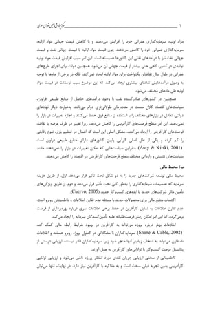 ___________________________________________________‫ش‬‫ه‬‫ژپو‬‫ز‬‫ك‬‫ر‬‫م‬‫ال‬‫س‬‫ا‬‫ي‬‫ا‬‫ر‬‫و‬‫ش‬‫س‬‫ل‬‫ج‬‫م‬‫اه‬‫يم‬ 6
‫سرمايه‬ ،‫اولیه‬ ‫مواد‬‫عمراني‬ ‫گذاري‬‫مي‬ ‫افزايش‬ ‫را‬ ‫خود‬،‫اولیه‬ ‫مواد‬ ‫جهاني‬ ‫قیمت‬ ‫كاهش‬ ‫با‬ ‫و‬ ‫دهند‬
‫سرمايه‬‫مي‬ ‫كاهش‬ ‫را‬ ‫خود‬ ‫عمراني‬ ‫گذاري‬‫ق‬ ‫با‬ ‫اولیه‬ ‫مواد‬ ‫قیمت‬ ‫چون‬ ‫دهند‬‫قیمت‬ ‫و‬ ‫نفت‬ ‫جهاني‬ ‫یمت‬
‫اولیه‬ ‫مواد‬ ‫قیمت‬ ‫افزايش‬ ‫سبب‬ ‫امر‬ ‫اين‬ .‫است‬ ‫همبسته‬ ‫كشورها‬ ‫اين‬ ‫نفتي‬ ‫درآمدهاي‬ ‫با‬ ‫نیز‬ ‫نفت‬ ‫جهاني‬
‫مي‬ ‫آن‬ ‫جهاني‬ ‫قیمت‬ ‫از‬ ‫بیشتر‬ ‫حتي‬ ‫گاهي‬ ،‫كشور‬ ‫در‬ ‫تولیدي‬‫طرح‬ ‫اجراي‬ ‫براي‬ ‫دولت‬ ‫همچنین‬ .‫شود‬‫هاي‬
‫نمي‬ ‫ايجاد‬ ‫اولیه‬ ‫مواد‬ ‫براي‬ ‫يکنواخت‬ ‫تقاضاي‬ ‫سال‬ ‫طول‬ ‫در‬ ‫عمراني‬‫ماه‬ ‫از‬ ‫برخي‬ ‫در‬ ‫بلکه‬ ،‫كند‬‫توجه‬ ‫با‬ ‫ها‬
‫مي‬ ‫ايجاد‬ ‫بیشتري‬ ‫تقاضاي‬ ‫درآمدهايش‬ ‫وصول‬ ‫به‬‫مواد‬ ‫قیمت‬ ‫در‬ ‫نوسانات‬ ‫سبب‬ ‫موضوع‬ ‫اين‬ ‫كه‬ ‫كند‬
‫ماه‬ ‫طي‬ ‫اولیه‬‫مي‬ ‫مختلف‬ ‫هاي‬.‫شود‬
،‫فراوان‬ ‫طبیعي‬ ‫منابع‬ ‫از‬ ‫حاصل‬ ‫درآمدهاي‬ ‫وجود‬ ‫با‬ ‫نفت‬ ‫صادركننده‬ ‫كشورهاي‬ ‫در‬ ‫همچنین‬
‫سیاست‬‫در‬ ‫سست‬ ‫كالن‬ ‫اقتصاد‬ ‫هاي‬‫مدت‬‫طوالني‬ ‫زمان‬‫مي‬ ‫دوام‬ ‫تري‬‫به‬ .‫يابند‬‫نهادهاي‬ ‫ديگر‬ ‫عبارت‬
‫مي‬ ‫حفظ‬ ‫فوق‬ ‫منابع‬ ‫از‬ ‫استفاده‬ ‫با‬ ‫را‬ ‫مختلف‬ ‫بازارهاي‬ ‫در‬ ‫تعادل‬ ،‫دولتي‬‫را‬ ‫بازار‬ ‫در‬ ‫تغییرات‬ ‫اجازه‬ ‫و‬ ‫كنند‬
‫نمي‬‫سطح‬ ‫امر‬ ‫اين‬ .‫دهند‬‫فرصت‬‫ها‬‫مي‬ ‫كاهش‬ ‫را‬ ‫كارآفريني‬ ‫ي‬‫دهد‬،‫زيرا‬‫عرضه‬ ‫طرف‬ ‫در‬ ‫تغییر‬‫يا‬‫تقاضا‬،
‫فرصت‬‫ها‬‫ك‬ ‫ي‬‫ارآفريني‬‫ايجاد‬ ‫را‬‫مي‬‫كنند‬‫اصلي‬ ‫مشکل‬ .‫رقابتي‬ ‫تنوع‬ ،‫بازار‬ ‫تنظیم‬ ‫در‬ ‫اهمال‬ ‫كه‬ ‫است‬ ‫اين‬
‫است‬ ‫فراوان‬ ‫طبیعي‬ ‫منابع‬ ‫داراي‬ ‫كشورهاي‬ ‫پايین‬ ‫كارآيي‬ ‫اصلي‬ ‫علل‬ ‫از‬ ‫يکي‬ ‫و‬ ‫كرده‬ ‫كم‬ ‫را‬
(Auty & Kiiski, 2001)‫سیاست‬ ‫بنابراين‬ .‫تغییرات‬ ‫امکان‬ ‫كه‬ ‫هايي‬‫نمي‬ ‫را‬ ‫بازار‬ ‫در‬‫مانند‬ ‫دهند‬
‫سیاست‬‫سطح‬ ‫مختلف‬ ‫وارداتي‬ ‫و‬ ‫تثبیتي‬ ‫هاي‬‫فرصت‬‫ها‬‫مي‬ ‫كاهش‬ ‫را‬ ‫اقتصاد‬ ‫در‬ ‫كارآفريني‬ ‫ي‬.‫دهند‬
‫مالی‬ ‫محیط‬ )‫ب‬
‫شركت‬ ‫توسعه‬ ‫مالي‬ ‫محیط‬‫مي‬ ‫قرار‬ ‫تأثیر‬ ‫تحت‬ ‫شکل‬ ‫دو‬ ‫به‬ ‫را‬ ‫جديد‬ ‫هاي‬‫هزينه‬ ‫طريق‬ ‫از‬ ،‫اول‬ .‫دهد‬
‫سرمايه‬ ‫تصمیمات‬ ‫كه‬ ‫سرمايه‬‫به‬ ‫را‬ ‫گذاري‬‫كلي‬ ‫طور‬‫مي‬ ‫قرار‬ ‫تأثیر‬ ‫تحت‬‫ويژگي‬ ‫طريق‬ ‫از‬ ،‫دوم‬ ‫و‬ ‫دهد‬‫هاي‬
‫شركت‬ ‫مالي‬ ‫تأمین‬‫ايده‬ ‫يا‬ ‫جديد‬ ‫هاي‬‫كسب‬ ‫هاي‬‫جديد‬ ‫وكار‬(Cuervo, 2005).
.‫است‬ ‫روبرو‬ ‫نااطمیناني‬ ‫و‬ ‫اطالعات‬ ‫تقارن‬ ‫عدم‬ ‫مسئله‬ ‫با‬ ‫جديد‬ ‫محصوالت‬ ‫براي‬ ‫مالي‬ ‫منابع‬ ‫اكتساب‬
‫بهره‬ ‫درباره‬ ‫سري‬ ‫اطالعات‬ ‫برخي‬ ‫حفظ‬ ‫در‬ ‫كارآفرين‬ ‫تمايل‬ ‫به‬ ‫اطالعات‬ ‫تقارن‬ ‫عدم‬‫فرصت‬ ‫از‬ ‫برداري‬
‫برمي‬‫فرصت‬ ‫رفتار‬ ‫امکان‬ ‫امر‬ ‫اين‬ ‫اما‬ .‫گردد‬‫تأمین‬ ‫علیه‬ ‫طلبانه‬‫ايجاد‬ ‫را‬ ‫سرمايه‬ ‫كنندگان‬‫مي‬.‫كند‬
‫مي‬ ‫پروژه‬ ‫درباره‬ ‫بهتر‬ ‫اطالعات‬‫كند‬ ‫كمك‬ ‫مالي‬ ‫رابطه‬ ‫شرايط‬ ‫بهبود‬ ‫در‬ ‫كارآفرين‬ ‫به‬ ‫تواند‬
(Shane & Cable, 2002)‫سرمايه‬ .‫اطالعات‬ ‫و‬ ‫هستند‬ ‫روبرو‬ ‫پروژه‬ ‫كنترل‬ ‫در‬ ‫مشکالتي‬ ‫با‬ ‫گذاران‬
‫مي‬ ‫نامتقارن‬‫منجر‬ ‫آنها‬ ‫زيانبار‬ ‫انتخاب‬ ‫به‬ ‫تواند‬‫سرمايه‬ ‫زيرا‬ ‫شود‬‫از‬ ‫درستي‬ ‫ارزيابي‬ ‫نیستند‬ ‫قادر‬ ‫گذاران‬
‫كسب‬ ‫فرصت‬ ‫پتانسیل‬‫توانايي‬ ‫يا‬ ‫وكار‬.‫آورند‬ ‫عمل‬ ‫به‬ ‫كارآفرين‬ ‫هاي‬
‫مي‬ ‫ناشي‬ ‫پروژه‬ ‫انتظار‬ ‫مورد‬ ‫نقدي‬ ‫جريان‬ ‫ارزيابي‬ ‫سختي‬ ‫از‬ ‫نااطمیناني‬‫شود‬‫و‬‫توانايي‬ ‫ارزيابي‬
‫كارآفرين‬ ‫با‬ ‫مذاكره‬ ‫به‬ ‫و‬ ‫است‬ ‫سخت‬ ‫قبلي‬ ‫تجربه‬ ‫بدون‬ ‫كارآفريني‬‫مي‬ ‫تنها‬ ،‫نهايت‬ ‫در‬ .‫دارد‬ ‫نیاز‬‫توان‬
 