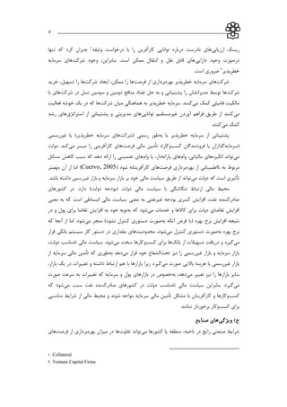___________________________________________________________7
‫ارزيابي‬ ‫ريسك‬‫وثیقه‬ ‫درخواست‬ ‫با‬ ‫را‬ ‫كارآفرين‬ ‫توانايي‬ ‫درباره‬ ‫نادرست‬ ‫هاي‬1‫تنها‬ ‫كه‬ ‫كرد‬ ‫جبران‬
‫دارايي‬ ‫وجود‬ ‫درصورت‬‫شركت‬ ‫وجود‬ ،‫بنابراين‬ .‫است‬ ‫ممکن‬ ‫انتقال‬ ‫و‬ ‫نقل‬ ‫قابل‬ ‫هاي‬‫سرمايه‬ ‫هاي‬
‫خطرپذير‬2.‫است‬ ‫ضروري‬
‫شركت‬‫بهره‬ ‫خطرپذير‬ ‫سرمايه‬ ‫هاي‬‫برد‬‫از‬ ‫اري‬‫فرصت‬‫ها‬‫شركت‬ ‫ايجاد‬ ،‫ممکن‬ ‫را‬‫خريد‬ ،‫تسهیل‬ ‫را‬ ‫ها‬
‫شركت‬‫شركت‬ ‫در‬ ‫نسل‬ ‫سومین‬ ‫و‬ ‫دومین‬ ‫منافع‬ ‫تضاد‬ ‫حل‬ ‫به‬ ‫و‬ ‫پشتیباني‬ ‫را‬ ‫مديرانشان‬ ‫توسط‬ ‫ها‬‫با‬ ‫هاي‬
‫مي‬ ‫كمك‬ ‫فامیلي‬ ‫مالکیت‬‫شركت‬ ‫میان‬ ‫هماهنگي‬ ‫به‬ ‫خطرپذير‬ ‫سرمايه‬ .‫كنند‬‫فعالیت‬ ‫خوشه‬ ‫يك‬ ‫در‬ ‫كه‬ ‫ها‬
‫مي‬‫توانا‬ ‫غیرمستقیم‬ ‫آوردن‬ ‫فراهم‬ ‫طريق‬ ‫از‬ ‫كنند‬‫يي‬‫استراتژي‬ ‫از‬ ‫پشتیباني‬ ‫و‬ ‫مديريتي‬ ‫هاي‬‫رشد‬ ‫هاي‬
‫مي‬ ‫كمك‬‫كنند‬.
‫به‬ ‫يا‬ ‫خطرپذير‬ ‫سرمايه‬ ‫از‬ ‫پشتیباني‬‫(شركت‬ ‫رسمي‬ ‫طور‬‫سرمايه‬ ‫هاي‬‫غیررسمي‬ ‫يا‬ )‫خطرپذير‬
‫(سرمايه‬‫يا‬ ‫گذاران‬‫فروشندگان‬‫كسب‬‫مالي‬ ‫تأمین‬ ،)‫وكار‬‫فرصت‬‫ها‬‫مي‬ ‫میسر‬ ‫را‬ ‫كارآفريني‬ ‫ي‬‫دولت‬ .‫كند‬
‫مي‬‫انگیزه‬ ‫تواند‬‫مالیات‬ ‫هاي‬‫ي‬‫وام‬ ،‫يارانه‬ ‫هاي‬‫وام‬ ‫يا‬ ،‫دار‬‫مسائل‬ ‫كاهش‬ ‫سبب‬ ‫كه‬ ‫دهد‬ ‫ارائه‬ ‫را‬ ‫تضمیني‬ ‫هاي‬
‫مربوط‬‫به‬‫بهره‬ ‫از‬ ‫نااطمیناني‬‫برداري‬‫فرصت‬‫ها‬‫شود‬ ‫كارآفرينانه‬ ‫ي‬(Cuervo, 2005)‫مهمتر‬ ‫آن‬ ‫از‬ ‫اما‬
‫تأثیر‬‫دولت‬ ‫كه‬ ‫است‬ ‫ي‬‫مي‬‫توان‬‫سرمايه‬ ‫بازار‬ ‫بر‬ ‫خود‬ ‫مالي‬ ‫سیاست‬ ‫طريق‬ ‫از‬ ‫د‬‫غیررسمي‬ ‫بازار‬ ‫و‬.‫باشد‬ ‫داشته‬
‫(بودجه‬ ‫دولت‬ ‫مالي‬ ‫سیاست‬ ‫با‬ ‫تنگاتنگي‬ ‫ارتباط‬ ‫مالي‬ ‫محیط‬‫كشورهاي‬ ‫در‬ .‫دارد‬ )‫دولت‬
‫است‬ ‫انبساطي‬ ‫مالي‬ ‫سیاست‬ ‫معني‬ ‫به‬ ‫غیرنفتي‬ ‫بودجه‬ ‫كسري‬ ‫افزايش‬ ،‫نفت‬ ‫صادركننده‬‫معني‬ ‫به‬ ‫كه‬
‫مي‬ ‫خدمات‬ ‫و‬ ‫كاالها‬ ‫براي‬ ‫دولت‬ ‫تقاضاي‬ ‫افزايش‬‫به‬ ‫كه‬ ‫شود‬‫در‬ ‫و‬ ‫پول‬ ‫براي‬ ‫تقاضا‬ ‫افزايش‬ ‫به‬ ‫خود‬ ‫نوبه‬
‫به‬ ‫آنکه‬ ‫فرض‬ ‫(با‬ ‫بهره‬ ‫نرخ‬ ‫افزايش‬ ‫نتیجه‬‫مي‬ ‫منجر‬ )‫نشود‬ ‫كنترل‬ ‫دستوري‬ ‫صورت‬‫كه‬ ‫آنجا‬ ‫از‬ ‫اما‬ .‫شود‬
‫به‬ ‫بهره‬ ‫نرخ‬‫مي‬ ‫كنترل‬ ‫دستوري‬ ‫صورت‬‫محدوديت‬ ،‫شود‬‫سیست‬ ‫كار‬ ‫دستور‬ ‫در‬ ‫مقداري‬ ‫هاي‬‫قرار‬ ‫بانکي‬ ‫م‬
‫مي‬‫بانك‬ ‫از‬ ‫تسهیالت‬ ‫دريافت‬ ‫و‬ ‫گیرد‬‫كسب‬ ‫براي‬ ‫ها‬‫مي‬ ‫سخت‬ ‫وكارها‬،‫دولت‬ ‫نامناسب‬ ‫مالي‬ ‫سیاست‬ .‫شود‬
‫تحت‬ ‫نیز‬ ‫را‬ ‫غیررسمي‬ ‫بازار‬ ‫و‬ ‫سرمايه‬ ‫بازار‬‫ال‬‫مي‬ ‫قرار‬ ‫خود‬ ‫شعاع‬‫به‬ ‫دهد‬‫طوري‬‫از‬ ‫سرمايه‬ ‫مالي‬ ‫تأمین‬ ‫كه‬
‫مي‬ ‫صورت‬ ‫بااليي‬ ‫هزينه‬ ‫با‬ ‫غیررسمي‬ ‫بازار‬‫با‬ ‫بازارها‬ ‫زيرا‬ ‫گیرد‬،‫بازار‬ ‫يك‬ ‫در‬ ‫تغییرات‬ ‫و‬ ‫داشته‬ ‫ارتباط‬ ‫هم‬
‫مي‬ ‫تغییر‬ ‫نیز‬ ‫را‬ ‫بازارها‬ ‫ساير‬‫به‬ ،‫دهد‬‫صورت‬ ‫سرعت‬ ‫به‬ ‫تغییرات‬ ‫كه‬ ‫سرمايه‬ ‫و‬ ‫پول‬ ‫بازارهاي‬ ‫در‬ ‫خصوص‬
‫مي‬‫مي‬ ‫سبب‬ ‫نفت‬ ‫صادركننده‬ ‫كشورهاي‬ ‫در‬ ‫دولت‬ ‫نامناسب‬ ‫مالي‬ ‫سیاست‬ ‫بنابراين‬ .‫گیرد‬‫كه‬ ‫شود‬
‫كسب‬‫سر‬ ‫مالي‬ ‫تأمین‬ ‫مشکل‬ ‫با‬ ‫كارآفرينان‬ ‫و‬ ‫وكارها‬‫مناسبي‬ ‫شرايط‬ ‫از‬ ‫مالي‬ ‫محیط‬ ‫و‬ ‫شوند‬ ‫مواجه‬ ‫مايه‬
‫كسب‬ ‫براي‬.‫نباشد‬ ‫برخوردار‬ ‫وكار‬
‫ویژگی‬ )‫ج‬‫صنایع‬ ‫های‬
‫مي‬ ‫كشورها‬ ‫يا‬ ‫منطقه‬ ،‫ناحیه‬ ‫در‬ ‫رايج‬ ‫صنعتي‬ ‫شرايط‬‫تفاوت‬ ‫تواند‬‫بهره‬ ‫میزان‬ ‫در‬ ‫ها‬‫از‬ ‫برداري‬‫فرصت‬‫ها‬‫ي‬
1. Collateral
2. Venture Capital Firms
 