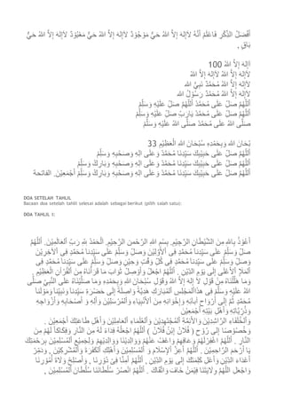 ُ‫ه‬َّ‫ن‬َ‫أ‬ ْ‫م‬َ‫ل‬ْ‫ع‬‫ا‬َ‫ف‬ ِ‫ر‬ْ‫ك‬ِ‫الذ‬ ُ‫ل‬َ‫ض‬ْ‫ف‬َ‫أ‬ٌّ‫ي‬َ‫ح‬ ُ‫هللا‬ َّ‫ال‬ِ‫إ‬ َ‫ه‬‫ل‬ِ‫إ‬َ‫ال‬ ٌ‫د‬ ْ‫و‬ُ‫ب‬ْ‫ع‬َ‫م‬ ٌّ‫ي‬َ‫ح‬ ُ‫هللا‬ َّ‫ال‬ِ‫إ‬ َ‫ه‬‫ل‬ِ‫إ‬َ‫ال‬ ٌ‫د‬ ْ‫و‬ُ‫ج‬ ْ‫و‬َ‫م‬ ٌّ‫ي‬َ‫ح‬ ُ‫هللا‬ َّ‫ال‬ِ‫إ‬ َ‫ه‬‫ل‬ِ‫إ‬َ‫ال‬
, ٍ‫ق‬‫ا‬َ‫ب‬
ُ‫هللا‬ َّ‫ال‬ِ‫إ‬ َ‫ه‬‫ل‬ِ‫إ‬َ‫ا‬011
ُ‫هللا‬ َّ‫ال‬ِ‫إ‬ َ‫ه‬‫ل‬ِ‫إ‬َ‫ال‬ ُ‫هللا‬ َّ‫ال‬ِ‫إ‬ َ‫ه‬‫ل‬ِ‫إ‬َ‫ال‬
‫هللا‬ ُّ‫ي‬ِ‫ب‬َ‫ن‬ ٌ‫د‬َّ‫م‬َ‫ح‬ُ‫م‬ ُ‫هللا‬ َّ‫ال‬ِ‫إ‬ َ‫ه‬‫ل‬ِ‫إ‬َ‫ال‬
َ‫ح‬ُ‫م‬ ُ‫هللا‬ َّ‫ال‬ِ‫إ‬ َ‫ه‬‫ل‬ِ‫إ‬َ‫ال‬‫هللا‬ ُ‫ل‬ ْ‫و‬ُ‫س‬َ‫ر‬ ٌ‫د‬َّ‫م‬
ْ‫م‬ِ‫ل‬َ‫س‬ َ‫و‬ ِ‫ه‬ْ‫ي‬َ‫ل‬َ‫ع‬ ِ‫ل‬َ‫ص‬ َّ‫م‬ُ‫ه‬‫لل‬َ‫أ‬ ْ‫د‬َّ‫م‬َ‫ح‬ُ‫م‬ ‫ى‬َ‫ل‬َ‫ع‬ ِ‫ل‬َ‫ص‬ َّ‫م‬ُ‫ه‬‫لل‬َ‫أ‬
ْ‫م‬ِ‫ل‬َ‫س‬ َ‫و‬ ِ‫ه‬ْ‫ي‬َ‫ل‬َ‫ع‬ ِ‫ل‬َ‫ص‬ ِ‫ب‬َ‫ار‬َ‫ي‬ ْ‫د‬َّ‫م‬َ‫ح‬ُ‫م‬ ‫ى‬َ‫ل‬َ‫ع‬ ِ‫ل‬َ‫ص‬ َّ‫م‬ُ‫ه‬‫لل‬َ‫أ‬
ْ‫م‬َّ‫ل‬َ‫س‬ َ‫و‬ ِ‫ه‬ْ‫ي‬َ‫ل‬َ‫ع‬ ُ‫هللا‬ ‫ى‬َّ‫ل‬َ‫ص‬ ْ‫د‬َّ‫م‬َ‫ح‬ُ‫م‬ ‫ى‬َ‫ل‬َ‫ع‬ ُ‫هللا‬ ‫ى‬َّ‫ل‬َ‫ص‬
َ‫ان‬َ‫ح‬ْ‫ب‬ُ‫س‬ ِ‫ه‬ِ‫د‬ْ‫م‬َ‫ح‬ِ‫ب‬ َ‫و‬ ‫هللا‬ َ‫ان‬َ‫ح‬ْ‫ب‬ِ‫م‬ْ‫ي‬ِ‫ظ‬َ‫ع‬ْ‫ال‬ ِ‫هللا‬33
ْ‫م‬ِ‫ل‬َ‫س‬ َ‫و‬ ِ‫ه‬ِ‫ب‬ْ‫ح‬َ‫ص‬ َ‫و‬ ِ‫ه‬ِ‫ل‬‫ا‬ ‫ى‬َ‫ل‬َ‫ع‬ َ‫و‬ ْ‫د‬َّ‫م‬َ‫ح‬ُ‫م‬ ‫َا‬‫ن‬ِ‫د‬ِ‫ي‬َ‫س‬ َ‫ك‬ِ‫ب‬ْ‫ي‬ِ‫ب‬َ‫ح‬ ‫ى‬َ‫ل‬َ‫ع‬ ِ‫ل‬َ‫ص‬ َّ‫م‬ُ‫ه‬‫لل‬َ‫أ‬
ْ‫م‬ِ‫ل‬َ‫س‬ َ‫و‬ ْ‫ك‬ ِ‫ار‬َ‫ب‬ َ‫و‬ ِ‫ه‬ِ‫ب‬ْ‫ح‬َ‫ص‬ َ‫و‬ ِ‫ه‬ِ‫ل‬‫ا‬ ‫ى‬َ‫ل‬َ‫ع‬ َ‫و‬ ْ‫د‬َّ‫م‬َ‫ح‬ُ‫م‬ ‫َا‬‫ن‬ِ‫د‬ِ‫ي‬َ‫س‬ َ‫ك‬ِ‫ب‬ْ‫ي‬ِ‫ب‬َ‫ح‬ ‫ى‬َ‫ل‬َ‫ع‬ ِ‫ل‬َ‫ص‬ َّ‫م‬ُ‫ه‬‫لل‬َ‫أ‬
‫َا‬‫ن‬ِ‫د‬ِ‫ي‬َ‫س‬ َ‫ك‬ِ‫ب‬ْ‫ي‬ِ‫ب‬َ‫ح‬ ‫ى‬َ‫ل‬َ‫ع‬ ِ‫ل‬َ‫ص‬ َّ‫م‬ُ‫ه‬‫لل‬َ‫أ‬‫الفاتحة‬ .َ‫ن‬ْ‫ي‬ِ‫ع‬َ‫م‬ْ‫ج‬َ‫أ‬ ْ‫م‬ِ‫ل‬َ‫س‬ َ‫و‬ ْ‫ك‬ ِ‫ار‬َ‫ب‬ َ‫و‬ ِ‫ه‬ِ‫ب‬ْ‫ح‬َ‫ص‬ َ‫و‬ ِ‫ه‬ِ‫ل‬‫ا‬ ‫ى‬َ‫ل‬َ‫ع‬ َ‫و‬ ْ‫د‬َّ‫م‬َ‫ح‬ُ‫م‬
DOA SETELAH TAHLIL
Bacaan doa setelah tahlil selesai adalah sebagai berikut (pilih salah satu):
DOA TAHLIL I:
‫ا‬ ِ‫هللا‬ ِ‫م‬ْ‫س‬ِ‫ب‬ .ِ‫م‬ْ‫ي‬ ِ‫ج‬َّ‫الر‬ ِ‫ان‬َ‫ط‬ْ‫ي‬َّ‫ش‬‫ال‬ َ‫ن‬ِ‫م‬ ِ‫هلل‬‫ا‬ِ‫ب‬ ُ‫ذ‬ ْ‫و‬ُ‫ع‬َ‫أ‬َّ‫م‬ُ‫ه‬‫لل‬َ‫أ‬ .َ‫ن‬ْ‫ي‬ِ‫م‬َ‫ل‬‫ا‬َ‫ع‬‫ل‬ْ‫ا‬ ِ‫ب‬َ‫ر‬ ِ ِ‫َّلل‬ ُ‫د‬ْ‫م‬َ‫ح‬ْ‫ل‬َ‫ا‬ .ِ‫م‬ْ‫ي‬ ِ‫ح‬َّ‫الر‬ ‫من‬ْ‫ح‬َّ‫لر‬
َ‫ن‬ْ‫ي‬ ِ‫ر‬ ِ‫ألخ‬ْ‫ا‬ ‫ى‬ِ‫ف‬ ٍ‫د‬َّ‫م‬َ‫ح‬ُ‫م‬َ‫ا‬‫ِن‬‫د‬ِ‫ي‬َ‫س‬ ‫ى‬َ‫ل‬َ‫ع‬ ْ‫م‬ِ‫ل‬َ‫س‬ َ‫و‬ ِ‫ل‬َ‫ص‬ َ‫و‬ َ‫ن‬ْ‫ي‬ِ‫ل‬ َّ‫و‬َ‫أل‬ْ‫ا‬ ‫ى‬ِ‫ف‬ ٍ‫د‬َّ‫م‬َ‫ح‬ُ‫م‬َ‫ا‬‫ِن‬‫د‬ِ‫ي‬َ‫س‬ ‫ى‬َ‫ل‬َ‫ع‬ ْ‫م‬ِ‫ل‬َ‫س‬ َ‫و‬ ِ‫ل‬َ‫ص‬
ْ‫ق‬َ‫و‬ ِ‫ل‬ُ‫ك‬ ‫ى‬ِ‫ف‬ ٍ‫د‬َّ‫م‬َ‫ح‬ُ‫م‬َ‫ا‬‫ِن‬‫د‬ِ‫ي‬َ‫س‬ ‫ى‬َ‫ل‬َ‫ع‬ ْ‫م‬ِ‫ل‬َ‫س‬ َ‫و‬ ِ‫ل‬َ‫ص‬ َ‫و‬‫ى‬ِ‫ف‬ ٍ‫د‬َّ‫م‬َ‫ح‬ُ‫م‬َ‫ا‬‫ِن‬‫د‬ِ‫ي‬َ‫س‬ ‫ى‬َ‫ل‬َ‫ع‬ ْ‫م‬ِ‫ل‬َ‫س‬ َ‫و‬ ِ‫ل‬َ‫ص‬ َ‫و‬ ٍ‫ن‬ْ‫ي‬ ِ‫ح‬ َ‫و‬ ٍ‫ت‬
ْ‫ي‬ِ‫ظ‬َ‫ع‬ْ‫ال‬ ِ‫أن‬ ْ‫ر‬ُ‫ق‬‫ل‬ْ‫ا‬ َ‫ن‬ِ‫م‬ ُ‫ه‬‫َا‬‫ن‬ْ‫أ‬َ‫ر‬َ‫ق‬ ‫ا‬َ‫م‬ َ‫اب‬ َ‫و‬َ‫ث‬ ْ‫ل‬ ِ‫ص‬ ْ‫و‬َ‫أ‬ َ‫و‬ ْ‫ل‬َ‫ع‬ْ‫اج‬ َّ‫م‬ُ‫ه‬‫لل‬َ‫أ‬ . ِ‫ن‬ْ‫ي‬ِ‫الد‬ ِ‫م‬ ْ‫و‬َ‫ي‬ ‫ى‬َ‫ل‬ِ‫إ‬ ‫ى‬َ‫ل‬ْ‫ع‬َ‫أل‬ْ‫ا‬ ِ َ‫َل‬َ‫م‬‫ل‬ْ‫ا‬. ِ‫م‬
ُ‫س‬ ِ‫ل‬ ْ‫و‬َ‫ق‬َ‫و‬ ُ‫هللا‬ َّ‫ال‬ِ‫إ‬ َ‫ه‬‫ل‬ِ‫إ‬ َ‫ال‬ ِ‫ل‬ ْ‫و‬َ‫ق‬ ْ‫ن‬ِ‫م‬ ُ‫ه‬‫َا‬‫ن‬ْ‫ل‬َّ‫ل‬َ‫ه‬ ‫ا‬َ‫م‬َ‫و‬‫ى‬َّ‫ل‬َ‫ص‬ ِ‫ي‬ِ‫ب‬َّ‫ن‬‫ال‬ ‫ى‬َ‫ل‬َ‫ع‬ ُ‫ه‬‫َا‬‫ن‬ْ‫ي‬َّ‫ل‬َ‫ص‬ ‫ا‬َ‫م‬َ‫و‬ ِ‫ه‬ِ‫د‬ْ‫م‬َ‫ح‬ِ‫ب‬ َ‫و‬ ِ‫هللا‬ َ‫ان‬َ‫ح‬ْ‫ب‬
َ‫ل‬ ْ‫و‬َ‫م‬َ‫و‬َ‫ا‬‫ن‬ِ‫ي‬ِ‫ب‬َ‫ن‬ َ‫و‬َ‫ا‬‫ِن‬‫د‬ِ‫ي‬َ‫س‬ ِ‫ة‬َ‫ر‬ْ‫ض‬َ‫ح‬ ‫ى‬َ‫ل‬ِ‫إ‬ ً‫ة‬َ‫ل‬ ِ‫اص‬ َ‫و‬ ً‫ة‬َّ‫ي‬ِ‫د‬َ‫ه‬ ِ‫ك‬َ‫ار‬َ‫ب‬ُ‫م‬‫ل‬ْ‫ا‬ ِ‫س‬ِ‫ل‬ْ‫ج‬َ‫م‬‫ل‬ْ‫ا‬‫ا‬َ‫ذ‬‫ه‬ ‫ى‬ِ‫ف‬ ْ‫م‬َّ‫ل‬َ‫س‬ َ‫و‬ ِ‫ه‬ْ‫ي‬َ‫ل‬َ‫ع‬ ُ‫هللا‬َ‫ا‬‫ن‬
ِ‫م‬ ِ‫ه‬ِ‫ن‬‫ا‬ َ‫و‬ْ‫خ‬ِ‫إ‬ َ‫و‬ ِ‫ه‬ِ‫ئ‬َ‫ا‬‫أب‬ ِ‫اح‬ َ‫و‬ ْ‫ر‬َ‫أ‬ ‫ى‬َ‫ل‬ِ‫إ‬ َّ‫م‬ُ‫ث‬ ٍ‫د‬َّ‫م‬َ‫ح‬ُ‫م‬ِ‫ه‬ ِ‫اج‬ َ‫و‬ ْ‫ز‬َ‫أ‬ َ‫و‬ ِ‫ه‬ِ‫ب‬‫ا‬َ‫ح‬ْ‫ص‬َ‫أ‬ َ‫و‬ ِ‫ه‬ِ‫ل‬َ‫أ‬ َ‫و‬ َ‫ن‬ْ‫ي‬ِ‫ل‬َ‫س‬ ْ‫ر‬ُ‫م‬‫ل‬ْ‫ا‬ َ‫و‬ ِ‫اء‬َ‫ي‬ِ‫ب‬ْ‫ن‬َ‫أل‬ْ‫ا‬ َ‫ن‬
َ‫ن‬ْ‫ي‬ِ‫ع‬َ‫م‬ْ‫ج‬َ‫أ‬ ِ‫ه‬ِ‫ت‬ْ‫ي‬َ‫ب‬ ِ‫ل‬ْ‫ه‬َ‫أ‬ َ‫و‬ ِ‫ه‬ِ‫ت‬‫ا‬َّ‫ي‬ ِ‫ر‬ُ‫ذ‬ َ‫و‬
. َ‫ن‬ْ‫ي‬ِ‫ع‬َ‫م‬ْ‫ج‬َ‫أ‬ َ‫ك‬ِ‫ت‬َ‫ع‬‫ا‬َ‫ط‬ ِ‫ل‬ْ‫ه‬َ‫أ‬ َ‫و‬ َ‫ن‬ْ‫ي‬ِ‫ل‬ِ‫ام‬َ‫ع‬‫ل‬ْ‫ا‬ ِ‫اء‬َ‫م‬َ‫ل‬ُ‫ع‬‫ل‬ْ‫ا‬ َ‫و‬ َ‫ن‬ْ‫ي‬ِ‫د‬ِ‫ه‬َ‫ت‬ْ‫ج‬ُ‫م‬‫ل‬ْ‫ا‬ ِ‫ة‬َّ‫م‬ِ‫ئ‬َ‫أل‬‫ا‬ َ‫و‬ َ‫ن‬ْ‫ي‬ِ‫د‬ِ‫ش‬‫ا‬َّ‫الر‬ ِ‫اء‬َ‫ف‬َ‫ل‬ُ‫خ‬‫ل‬ْ‫ا‬ َ‫و‬
ً‫ص‬ ْ‫و‬ُ‫ص‬ُ‫خ‬ َ‫و‬َ‫ن‬ِ‫م‬ ْ‫م‬ُ‫ه‬َ‫ل‬ ً‫ا‬‫اك‬َ‫ك‬ِ‫ف‬َ‫و‬ ِ‫ار‬َّ‫ن‬‫ال‬ َ‫ن‬ِ‫م‬ ُ‫ه‬َ‫ل‬ ً‫ء‬‫ا‬َ‫د‬ِ‫ف‬ ُ‫ه‬ْ‫ل‬َ‫ع‬ْ‫اج‬ َّ‫م‬ُ‫ه‬‫لل‬َ‫أ‬ ) ْ‫ن‬ َ‫ال‬ُ‫ف‬ ُ‫ن‬ْ‫ب‬ِ‫إ‬ ْ‫ن‬ َ‫ال‬ُ‫ف‬ ( ِ‫ح‬ ْ‫و‬ُ‫ر‬ ‫لى‬ِ‫إ‬ ‫ا‬
َ‫ن‬ْ‫ي‬ِ‫م‬ِ‫ل‬ْ‫س‬ُ‫م‬‫ل‬ْ‫ا‬ ِ‫ع‬ْ‫ي‬ِ‫م‬َ‫ج‬ِ‫ل‬ َ‫و‬ ْ‫م‬ِ‫ه‬ْ‫ي‬ِ‫د‬ِ‫ل‬‫ا‬ َ‫و‬ َ‫و‬ ‫َا‬‫ن‬ْ‫ي‬ِ‫د‬ِ‫ل‬‫ا‬ َ‫و‬ َ‫و‬ ْ‫م‬ُ‫ه‬ْ‫ن‬َ‫ع‬ ُ‫ف‬ْ‫ع‬‫ا‬ َ‫و‬ ْ‫م‬ِ‫ه‬ِ‫ف‬‫ا‬َ‫ع‬ َ‫و‬ ْ‫م‬ُ‫ه‬َ‫ل‬ ْ‫ر‬ِ‫ف‬ْ‫غ‬‫ا‬ َّ‫م‬ُ‫ه‬‫لل‬َ‫أ‬ . ِ‫ار‬َّ‫ن‬‫ال‬َ‫ك‬ِ‫ت‬َ‫م‬ْ‫ح‬َ‫ر‬ِ‫ب‬
َ‫أ‬ ‫ا‬َ‫ي‬ِ‫م‬َ‫د‬ َ‫و‬ , َ‫ن‬ْ‫ي‬ِ‫ك‬ ِ‫ر‬ْ‫ش‬ُ‫م‬‫ل‬ْ‫ا‬ َ‫و‬ َ‫ة‬َ‫ر‬َ‫ف‬َ‫ك‬‫ل‬ْ‫ا‬ ِ‫ك‬ِ‫ل‬ْ‫ه‬َ‫أ‬ َ‫و‬ َ‫ن‬ْ‫ي‬ِ‫م‬ِ‫ل‬ْ‫س‬ُ‫م‬‫ل‬ْ‫ا‬ َ‫و‬ َ‫م‬ َ‫ال‬ْ‫س‬ِ‫إل‬ْ‫ا‬ َّ‫ز‬ِ‫ع‬َ‫أ‬ َّ‫م‬ُ‫ه‬‫لل‬َ‫أ‬ . َ‫ن‬ْ‫ي‬ِ‫م‬ِ‫اح‬َّ‫الر‬ َ‫م‬َ‫ح‬ ْ‫ر‬ْ‫ر‬
ْ‫و‬ُ‫م‬ُ‫أ‬ َ‫ة‬ َ‫ال‬ َ‫و‬ ْ‫ح‬ِ‫ل‬ْ‫ص‬َ‫أ‬ َ‫و‬ , ‫َا‬‫ن‬ ِ‫ر‬ ْ‫ُو‬‫د‬ ْ‫ى‬ِ‫ف‬ ‫ا‬َّ‫ن‬ِ‫م‬َ‫أ‬ َّ‫م‬ُ‫ه‬‫لل‬َ‫أ‬ , ِ‫ن‬ْ‫ي‬ِ‫الد‬ ِ‫م‬ ْ‫و‬َ‫ي‬ ‫لى‬ِ‫إ‬ َ‫َك‬‫ت‬َ‫م‬ِ‫ل‬َ‫ك‬ ِ‫ل‬ْ‫ع‬َ‫أ‬ َ‫و‬ ِ‫ن‬ْ‫ي‬ِ‫الد‬ َ‫اء‬َ‫د‬ْ‫ع‬َ‫أ‬ِ‫ر‬‫َا‬‫ن‬
, َ‫ن‬ْ‫ي‬ِ‫م‬ِ‫ل‬ْ‫س‬ُ‫م‬‫ل‬ْ‫ا‬ َ‫ان‬َ‫ط‬ْ‫ل‬ُ‫س‬ ‫َا‬‫ن‬َ‫ن‬‫ا‬َ‫ط‬ْ‫ل‬ُ‫س‬ ْ‫ر‬ُ‫ص‬ْ‫ن‬‫ا‬ َّ‫م‬ُ‫ه‬‫لل‬َ‫أ‬ . َ‫اك‬َ‫ق‬َّ‫ت‬‫ا‬ َ‫و‬ َ‫اف‬َ‫خ‬ ْ‫ن‬َ‫م‬ْ‫ي‬ِ‫ف‬ ‫َا‬‫ن‬َ‫ت‬َ‫ي‬ َ‫ال‬ِ‫و‬ َّ‫م‬ُ‫ه‬‫الل‬ ِ‫ل‬َ‫ع‬ْ‫اج‬ َ‫و‬
 