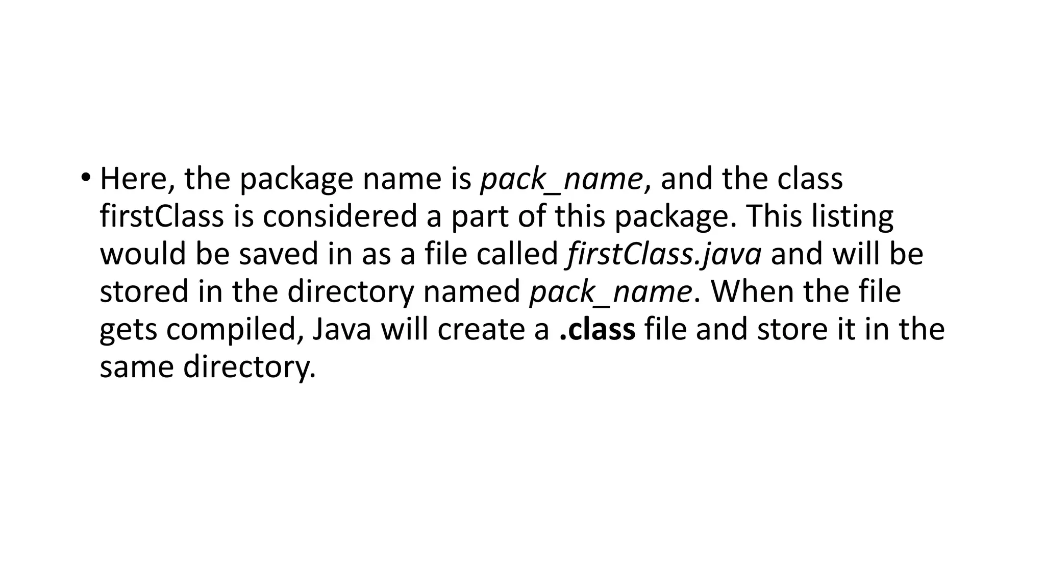 • Here, the package name is pack_name, and the class
firstClass is considered a part of this package. This listing
would be saved in as a file called firstClass.java and will be
stored in the directory named pack_name. When the file
gets compiled, Java will create a .class file and store it in the
same directory.
 