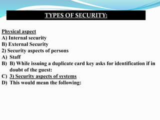 TYPES OF SECURITY:
Physical aspect
A) Internal security
B) External Security
2) Security aspects of persons
A) Staff
B) B) While issuing a duplicate card key asks for identification if in
doubt of the guest:
C) 3) Security aspects of systems
D) This would mean the following:
 